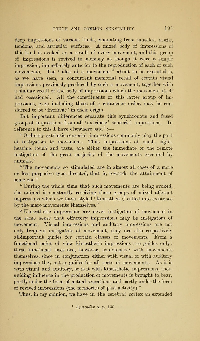 deej) impressions of various kinds, emanating from muscles, fascice, tendons, and articular surfaces. A mixed body of impressions of this kind is evoked as a result of every movement, and this group of impressions is revived in memoiy as though it were a simple impression, immediately anterior to the reproduction of each of such movements. The idea of a movement about to be executed is, as we have seen, a concurrent memorial recall of certain visual impressions previously produced by such a movement, together with a similar recall of the body of impressions which the movement itself had occasioned. All the constituents of this latter group of im- pressions, even including those of a cutaneous order, may be con- sidered to be ' intrinsic' in their origin. But important differences separate this synchronous and fused group of impressions from all ' extrinsic' sensorial impressions. In reference to this I have elsewhere said ^ :— '• Ordinary extrinsic sensorial impressions commonly play the part of instigators to movement. Thus impi-essions of smell, sight, hearing, touch and taste, are either the immediate or the remote instigators of the great majority of the movements executed by animals. The movements so stimulated are in almost all cases of a more or less purposive type, directed, that is, towards the attainment of some end. During the whole time that such movements are being evoked, the animal is constantly receiving those groups of mixed afferent impressions which we have styled ' kinsesthetic,' called into existence by the mere movements themselves. Kmsesthetic impressions are never instigators of movement in the same sense that olfactory impressions may be instigators of movement. Visual impressions and auditory impressions are not only frequent instigators of movement, they are also respectively all-important guides for certain classes of movements. From a functional point of view kinsesthetic impressions are guides only; these functional uses are, however, co-extensive with movements themselves, since in conjunction either with visual or with auditory impressions they act as guides for all sorts of movements. As it is with visual and auditory, so is it with kinsesthetic impressions, their guiding influence in the production of movements is brought to bear, partly under the form of actual sensations, and partly under the form of revived impressions (the memories of past activity). Thus, in my opinion, we have in the cerebral cortex an extended ' Aiypendix A, p. 18().