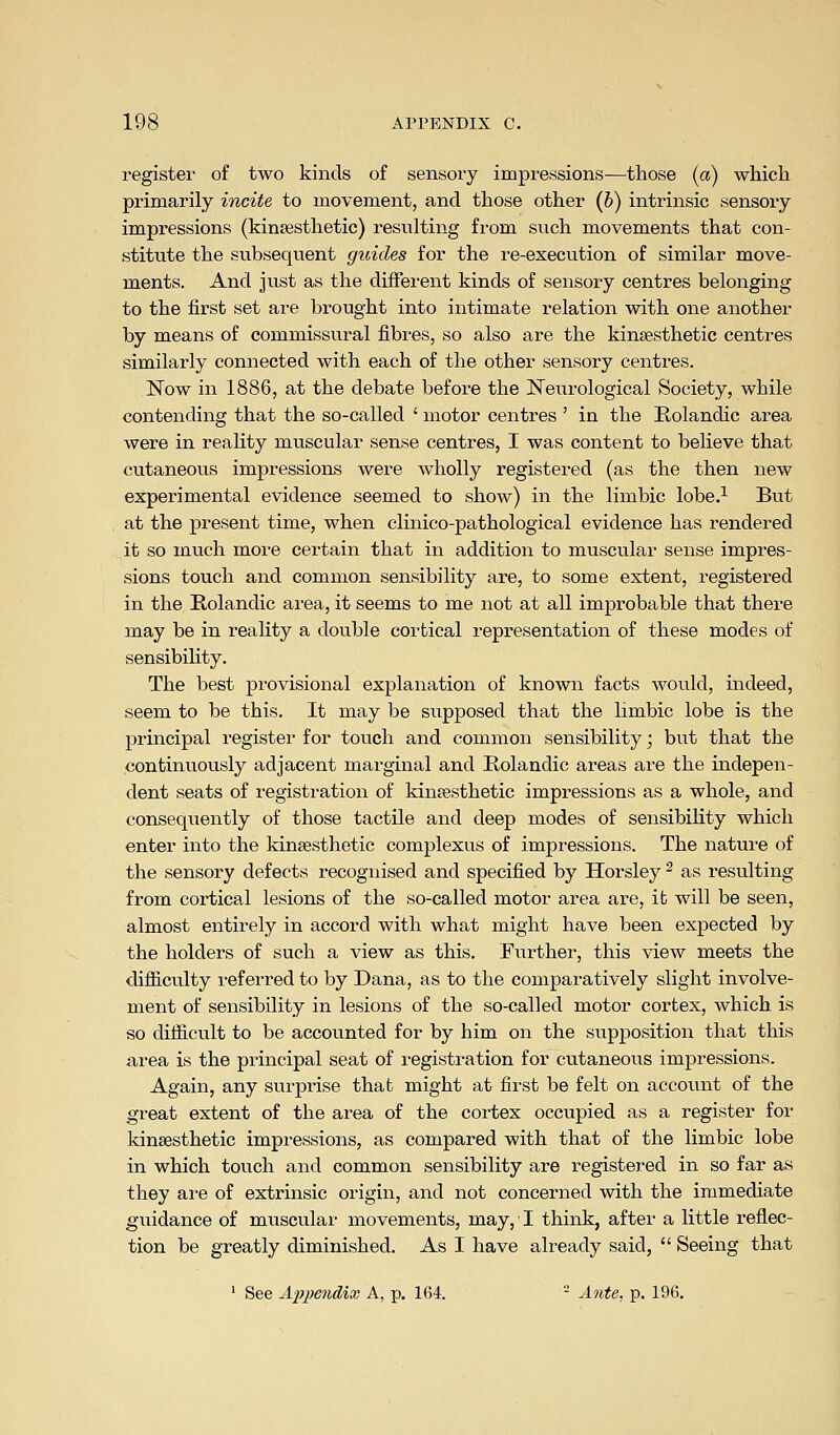 registei of two kinds of sensory impressions—those (a) which primarily incite to movement, and those other (6) intrinsic sensoiy impressions (kinsesthetic) resulting from such movements that con- stitute the subsequent guides for the re-execution of similar move- ments. And just as the different kinds of sensory centres belonging to the first set are brought into intimate relation with one another by means of commissural fibres, so also are the kinsesthetic centres similarly connected with each of the other sensory centres. Now in 1886, at the debate before the JSTeurological Society, while contending that the so-called ' motor centres ' in the Kolandic area were in reality muscular sense centres, I was content to believe that cutaneous impressions were wholly registered (as the then new experimental evidence seemed to show) in the limbic lobe.-^ But at the present time, when clinico-pathological evidence has rendered it so much more certain that in addition to muscular sense impres- sions touch and common sensibility are, to some extent, registered in the Rolandic area, it seems to me not at all improbable that there may be in reality a double cortical representation of these modes of sensibility. The best provisional explanation of known facts would, indeed, seem to be this. It may be supposed that the limbic lobe is the principal register for touch and common sensibility; but that the continuously adjacent marginal and E,olandic areas are the indepen- dent seats of registration of kintesthetic impressions as a whole, and consequently of those tactile and deep modes of sensibility which enter into the kinsesthetic complexus of impressions. The nature of the sensory defects recognised and specified by Horsley ^ as resulting from cortical lesions of the so-called motor area are, it will be seen, almost entirely in accord with what might have been expected by the holders of such a view as this. Further, this view meets the difliculty referred to by Dana, as to the comparatively slight involve- ment of sensibility in lesions of the so-called motor cortex, which is so difficult to be accounted for by him on the supposition that this area is the principal seat of registration for cutaneous impressions. Again, any surprise that might at first be felt on account of the great extent of the area of the cortex occupied as a register for kinsesthetic impressions, as compared with that of the limbic lobe in which touch and common sensibility are registered in so far as they are of extrinsic origin, and not concerned with the immediate guidance of muscular movements, may,' I think, after a little reflec- tion be greatly diminished. As I have already said,  Seeing that ' See si'iU^endix A, p. 164. - Ante, p. 196,