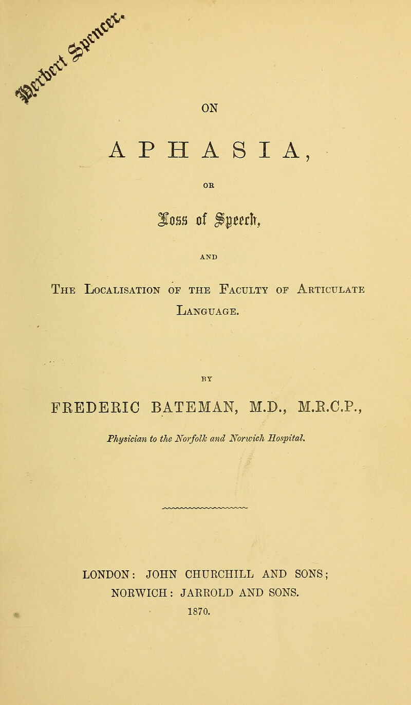 ^ S^' ON APHASIA, I0SJ) of ^^mh, The Localisation of the Faculty of Articulate Language. FKEDEKIG BATEMAN, M.D., M.E.C.P., Physician to the Norfolk and Norwich Hospital. LONDON: JOHN CHURCHILL AND SONS; NOEWICH: JARROLD AND SONS. 1870.