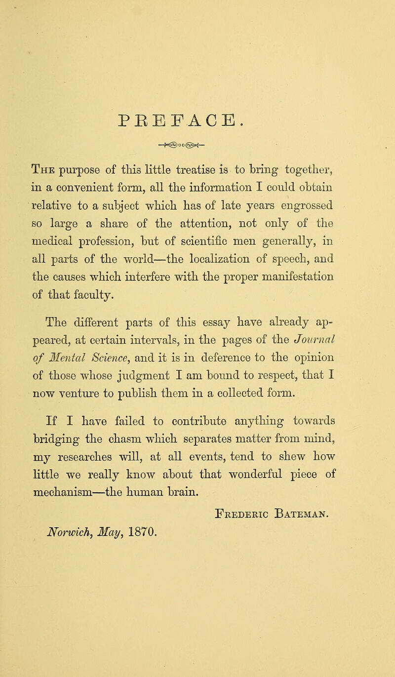 PEEFACE. The purpose of tliis little treatise is to bring together, in a convenient form, all the information I could obtain relative to a subject which has of late years engrossed so large a share of the attention, not only of the medical profession, but of scientific men generally, in all parts of the world—the localization of speech, and the causes which interfere with the proper manifestation of that faculty. The different parts of this essay have already ap- peared, at certain intervals, in the pages of the Journal of Mental Science, and it is in deference to the opinion of those whose judgment I am bound to respect, that I now venture to publish them in a collected form. If I have failed to contribute anything towards bridging the chasm which separates matter from mind, my researches will, at all events, tend to shew how little we really know about that wonderful piece of mechanism—the human brain. Frederic Bateman. Norwich, May, 1870.