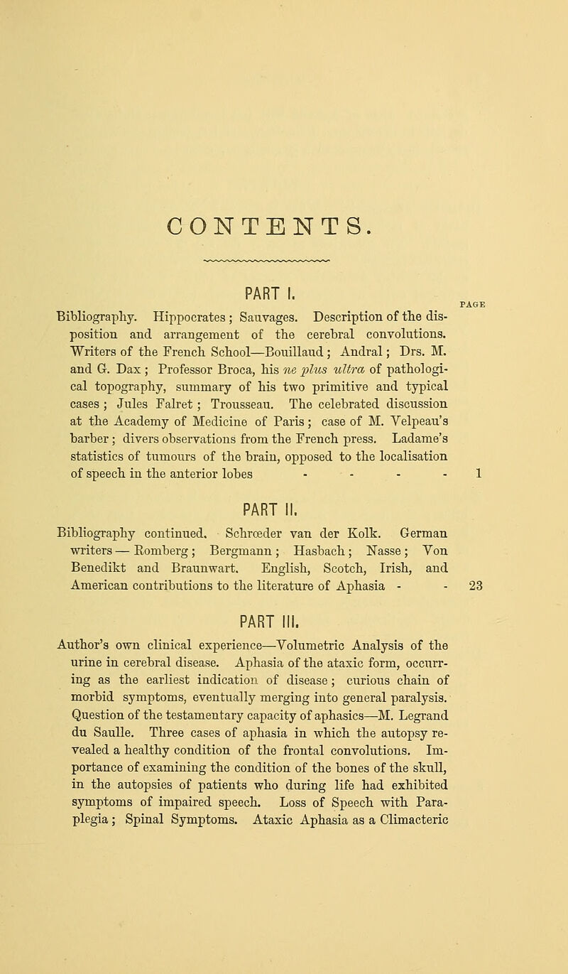 CONTENTS. PART I. PAGE Bibliography. Hippocrates ; Sauvages. Description of the dis- position and arrangement of the cerebral convolutions. Writers of the French School—Bouilland; Andral; Drs. M. and G. Dax ; Professor Broca, his ne phis ultra of pathologi- cal topography, summary of his two primitive and typical cases ; Jules Falret; Trousseau. The celebrated discussion at the Academy of Medicine of Paris; case of M. Velpeau's barber; divers observations from the French press. Ladame's statistics of tumours of the brain, opposed to the localisation of speech in the anterior lobes . . . . i PART II. Bibliography continued. Schrceder van der Kolk. German writers — Romberg; Bergmann ; Hasbach; Wasse ; Von Benedikt and Braunwart. English, Scotch, Irish, and American contributions to the literature of Aphasia - - 23 PART III. Author's own clinical experience—Volumetric Analysis of the urine in cerebral disease. Aphasia of the ataxic form, occurr- ing as the earliest indication of disease; curious chain of morbid symptoms, eventually merging into general paralysis. Question of the testamentary capacity of aphasics—-M. Legrand du SauUe. Three cases of aphasia in which the autopsy re- vealed a healthy condition of the frontal convolutions. Im- portance of examining the condition of the bones of the skull, in the autopsies of patients who during life had exhibited symptoms of impaired speech. Loss of Speech with Para- plegia ; Spiaal Symptoms. Ataxic Aphasia as a Climacteric