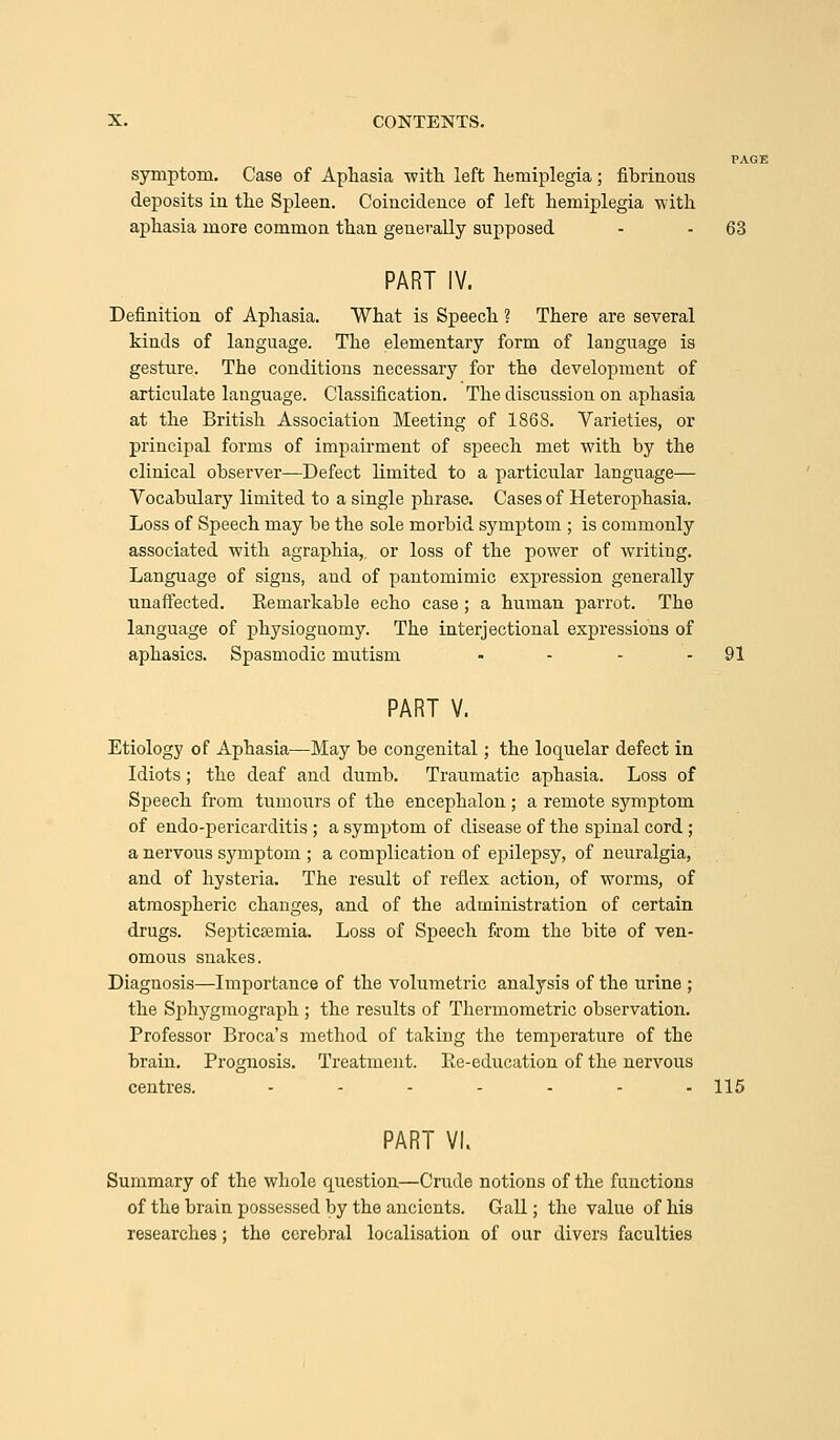 PA( symptom. Case of Aphasia -with left hemiplegia; fibrinous deposits in the Spleen. Coincidence of left hemiplegia with aphasia more common than generally supposed - - 63 PART IV. Definition of Aphasia. What is Speech ? There are several kinds of language. Tlie elementary form of language is gesture. The conditions necessary for the development of articulate language. Classification. The discussion on aphasia at the British Association Meeting of 1868. Varieties, or principal forms of impairment of speech met with by the clinical observer—Defect limited to a particular language— Vocabulary limited to a single phrase. Cases of Heterophasia. Loss of Speech may be the sole morbid symptom ; is commonly associated with agraphia,, or loss of the power of writing. Language of signs, and of pantomimic expression generally unaffected. Kemarkable echo case ; a human parrot. The language of physiognomy. The interjectional expressions of aphasics. Spasmodic mutism - - - - 91 PART V. Etiology of Aphasia—May be congenital; the loquelar defect in Idiots; the deaf and dumb. Traumatic aphasia. Loss of Speech from tumours of the encephalon ; a remote symptom of endo-pericarditis ; a symptom of disease of the spinal cord ; a nervous symptom ; a complication of epilepsy, of neuralgia, and of hysteria. The result of reflex action, of worms, of atmospheric changes, and of the administration of certain drugs. Septicaemia. Loss of Speech from the bite of ven- omous snakes. Diagnosis—Importance of the volumetric analysis of the urine ; the Sphygraograph; the results of Thermometric observation. Professor Broca's method of taking the temperature of the brain. Prognosis. Treatment. Ee-ediication of the nervous centres. ....... 115 PART VI. Summary of the whole question—Crude notions of the functions of the brain possessed by the ancients. Gall; the value of his researches; the cerebral localisation of our divers faculties