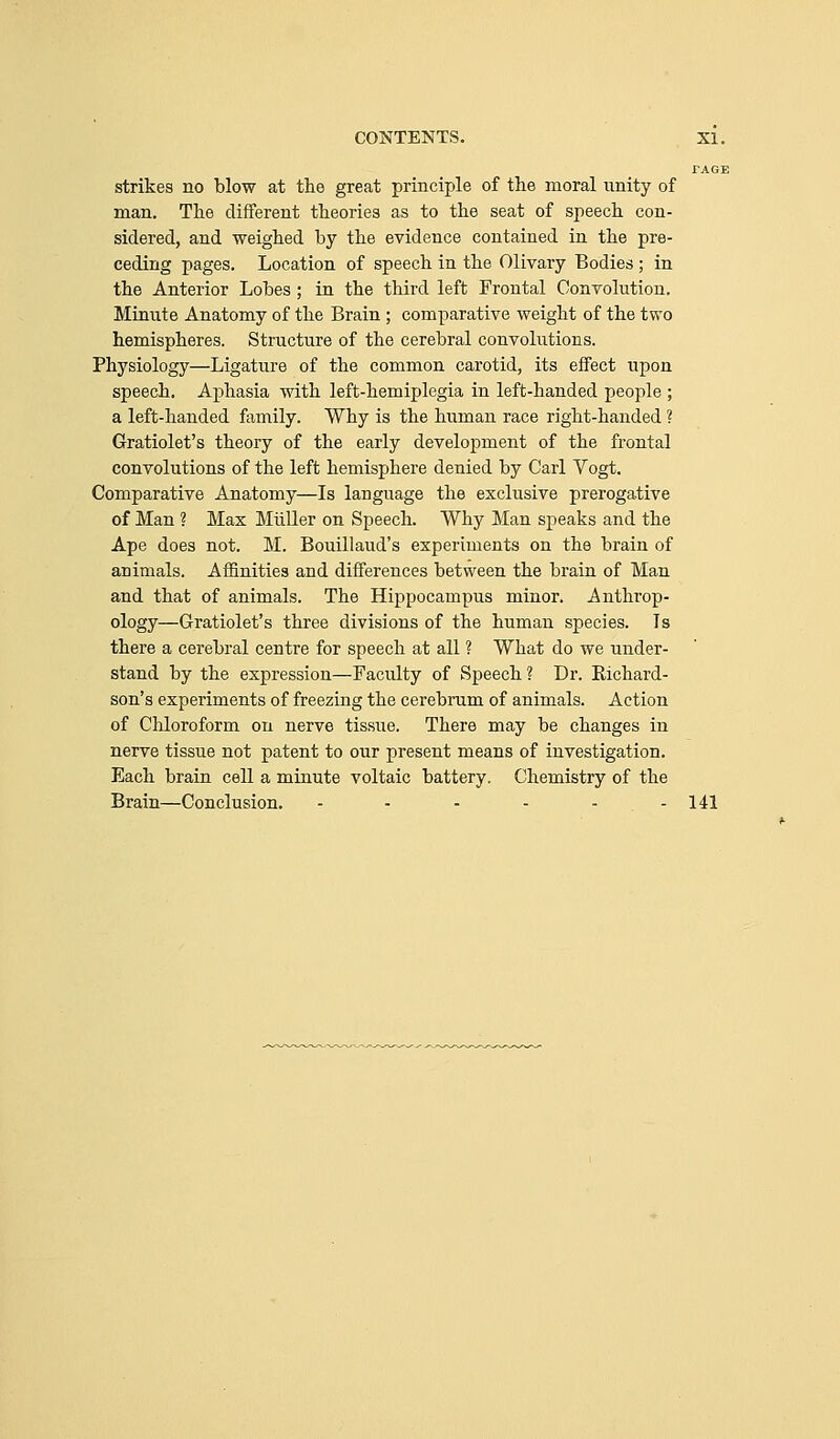 PAGE strikes no blow at the great principle of the moral unity of man. The different theories as to the seat of speech con- sidered, and weighed by the evidence contained in the pre- ceding pages. Location of speech in the Olivary Bodies ; in the Anterior Lobes; in the third left Frontal Convolution. Mtuute Anatomy of the Brain; comparative weight of the two hemispheres. Structure of the cerebral convolutions. Physiology—Ligature of the common carotid, its effect upon speech. Aphasia with left-hemiplegia in left-handed people ; a left-handed family. Why is the human race right-handed ? Gratiolet's theory of the early development of the frontal convolutions of the left hemisphere denied by Carl Vogt. Comparative Anatomy—Is language the exclusive prerogative of Man ? Max Miiller on Speech. Why Man speaks and the Ape does not. M. Bouillaud's experiments on the brain of animals. Affinities and differences between the brain of Man and that of animals. The Hippocampus minor. Anthi'op- ology—Gratiolet's three divisions of the human species. Is there a cerebral centre for speech at all ? What do we under- stand by the expression—Faculty of Speech ? Dr. Richard- son's experiments of freezing the cerebrum of animals. Action of Chloroform on nerve tissue. There may be changes in nerve tissue not patent to our present means of investigation. Each brain cell a minute voltaic battery. Chemistry of the Brain—Conclusion. - - - - - - 141