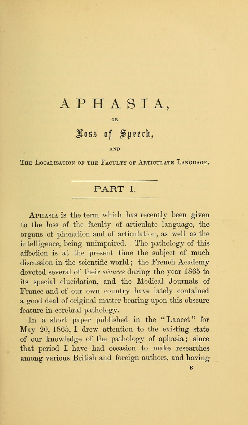 APHASIA, OR AND The Localisation of the Faculty of Abticulate Language. PART I. Aphasia is tlie term wliieh has recently been given to the loss of the faculty of articulate language, the organs of phonation and of articulation, as well as the intelligence, being unimpaired. The pathology of this affection is at the present time the subject of much discussion in the scientific world; the French Academy devoted several of their seances during the year 1865 to its special elucidation, and the Medical Journals of France and of our own country have lately contained a good deal of original matter bearing upon this obscure featm^e in cerebral pathology. In a short paper published in the Lancet for May 20, 1865, I drew attention to the existing state of our knowledge of the pathology of aphasia; since that period I have had occasion to make researches among various British and foreign authors, and having B