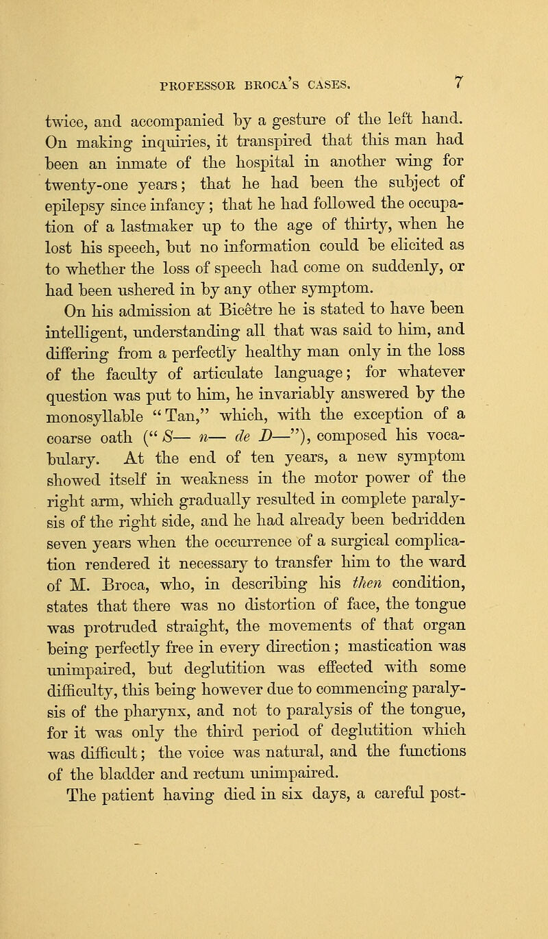 twice, and accompanied by a gesture of tlie left hand. On making inquiries, it transpired that this man had been an inmate of the hospital in another wing for twenty-one years; that he had been the subject of epilepsy since infancy; that he had followed the occupa- tion of a lastmaker up to the age of thirty, when he lost his speech, but no information could be elicited as to whether the loss of speech had come on suddenly, or had been ushered in by any other symptom. On his admission at Bicetre he is stated to have been intelligent, understanding all that was said to him, and differing from a perfectly healthy man only in the loss of the faculty of articulate language; for whatever question was put to him, he invariably answered by the monosyllable Tan, which, with the exception of a coarse oath ( aS— n— de D—), composed his voca- bulary. At the end of ten years, a new symptom showed itself in weakness in the motor power of the right arm, which gradually resulted in complete paraly- sis of the right side, and he had abeady been bedridden seven years when the occurrence of a surgical complica- tion rendered it necessary to transfer him to the ward of M. Broca, who, in describing his then condition, states that there was no distortion of face, the tongue was protruded straight, the movements of that organ being perfectly free in every direction; mastication was unimpaired, but deglutition was effected with some difficulty, this being however due to commencing paraly- sis of the pharynx, and not to paralysis of the tongue, for it was only the third period of deglutition which was difficult; the voice was natural, and the functions of the bladder and rectum unimpaired. The patient having died in six days, a careful post-
