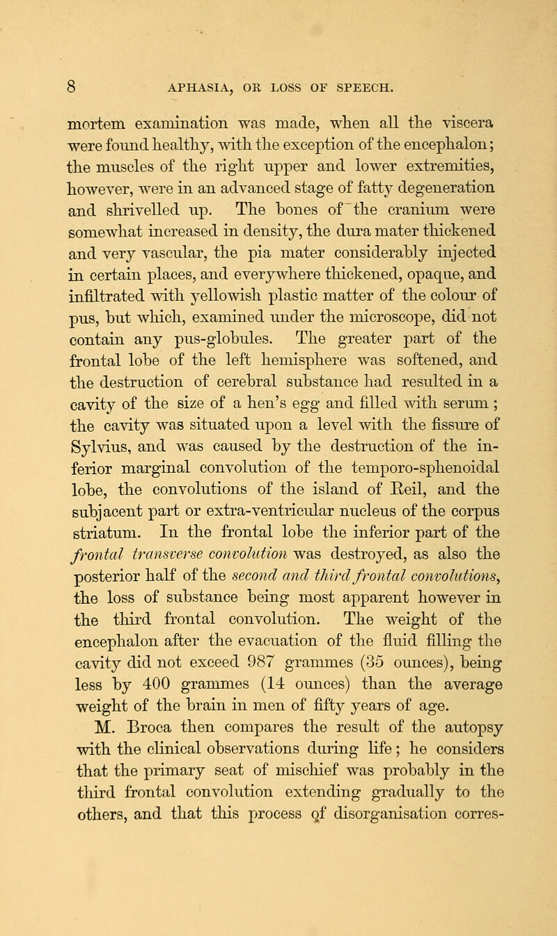 mortem examination was made, wlien all tlie viscera were found healtky, witli tlie exception of tlie encephalon; the muscles of tlie riglit upper and lower extremities, however, were in an advanced stage of fatty degeneration and shrivelled up. The bones of the cranium were somewhat increased in density, the dura mater thickened and very vascular, the pia mater considerably injected in certain places, and everywhere thickened, opaque, and infiltrated with yellowish plastic matter of the colour of pus, but which, examined under the microscope, did not contain any pus-globules. The greater part of the frontal lobe of the left hemisphere was softened, and the destruction of cerebral substance had resulted in a cavity of the size of a hen's egg and filled with serum ; the cavity was situated upon a level with the fissure of Sylvius, and was caused by the destruction of the in- ferior marginal convolution of the temporo-sphenoidal lobe, the convolutions of the island of Eeil, and the subjacent part or extra-ventricular nucleus of the corpus striatum. In the frontal lobe the inferior part of the frontal transverse convolution was destroyed, as also the posterior half of the second and third frontal convolutions, the loss of substance being most apparent however in the third frontal convolution. The weight of the encephalon after the evacuation of the fluid filling the cavity did not exceed 987 grammes (35 ounces), being less by 400 grammes (14 ounces) than the average weight of the brain in men of fifty years of age. M. Broca then compares the result of the autopsy with the clinical observations during life; he considers that the primary seat of mischief was probably in the third frontal convolution extending gradually to the others, and that this process qJL disorganisation corres-