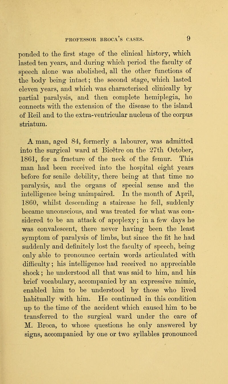 ponded to the first stage of the clinical history, which lasted ten years, and during which period the faculty of speech alone was abolished, all the other functions of the body being intact; the second stage, which lasted eleven years, and which was characterised clinically by partial paralysis, and then complete hemiplegia, he connects with the extension of the disease to the island of Eeil and to the extra-ventricular nucleus of the corpus striatum. A man, aged 84, formerly a labourer, was admitted into the surgical ward at Bicetre on the 27th October, 1861, for a fracture of the neck of the femur. This man had been received into the hospital eight years before for senile debility, there being at that time no paralysis, and the organs of special sense and the intelligence being unimpaired. In the month of April, 1860, whilst descending a staircase he fell, suddenly became unconscious, and was treated for what was con- sidered to be an attack of apoplexy; in a few days he was convalescent, there never having been the least symptom of paralysis of limbs, but since the fit he had suddenly and definitely lost the faculty of speech, being only able to pronounce certain words articulated with difiiculty; his intelligence had received no appreciable shock; he understood all that was said to him, and his brief vocabulary, accompanied by an expressive mimic, enabled him to be understood by those who lived habitually with him. He continued in this condition up to the time of the accident which caused him to be transferred to the surgical ward under the care of M. Broca, to whose questions he only answered by signs, accompanied by one or two syllables pronounced
