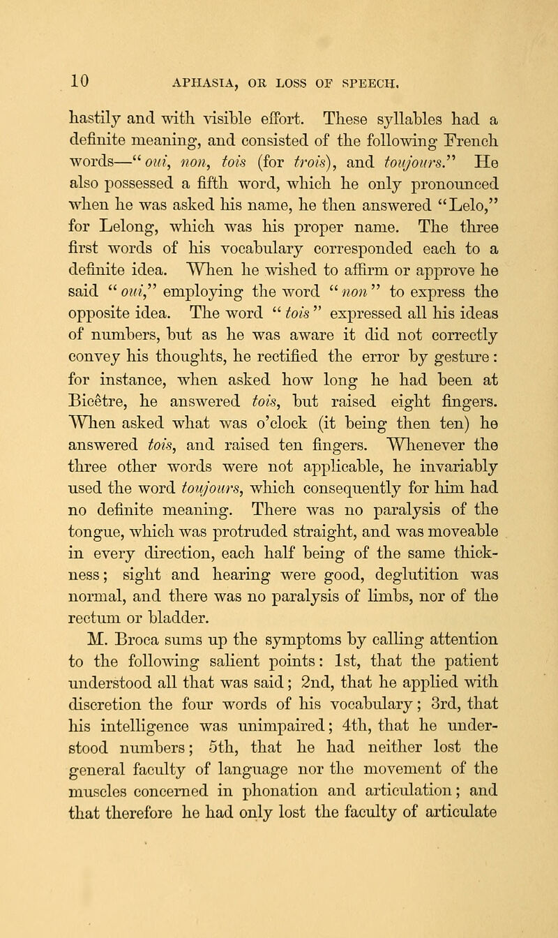 hastily and with \asil»le eifort. These syllables had a definite meaning, and consisted of the following French words—^^ Old, non, fois (for frois), and toujours.'^ He also possessed a fifth word, which he only pronounced when he was asked his name, he then answered Lelo, for Lelong, which was his proper name. The three first words of his vocabulary corresponded each to a definite idea. When he wished to affirm or approve he said  o?r/, employing the word wow to express the opposite idea. The word  tois  expressed all his ideas of numbers, but as he was aware it did not correctly convey his thoughts, he rectified the error by gesture: for instance, when asked how long he had been at Bicetre, he answered iois, but raised eight fingers. When asked what was o'clock (it being then ten) he answered tois, and raised ten fingers. Whenever the three other words were not applicable, he invariably used the word toto/ours, which consequently for him had no definite meaning. There was no paralysis of the tongue, which was protruded straight, and was moveable in every direction, each half being of the same thick- ness ; sight and hearing were good, deglutition was normal, and there was no paralysis of limbs, nor of the rectum or bladder. M. Broca sums up the symptoms by calling attention to the following salient points: 1st, that the patient understood all that was said; 2nd, that he applied with discretion the four words of his vocabulary; 3rd, that his intelligence was unimpaired; 4th, that he under- stood numbers; 5th, that he had neither lost the general faculty of language nor the movement of the muscles concerned in phonation and articulation; and that therefore he had only lost the faculty of articulate