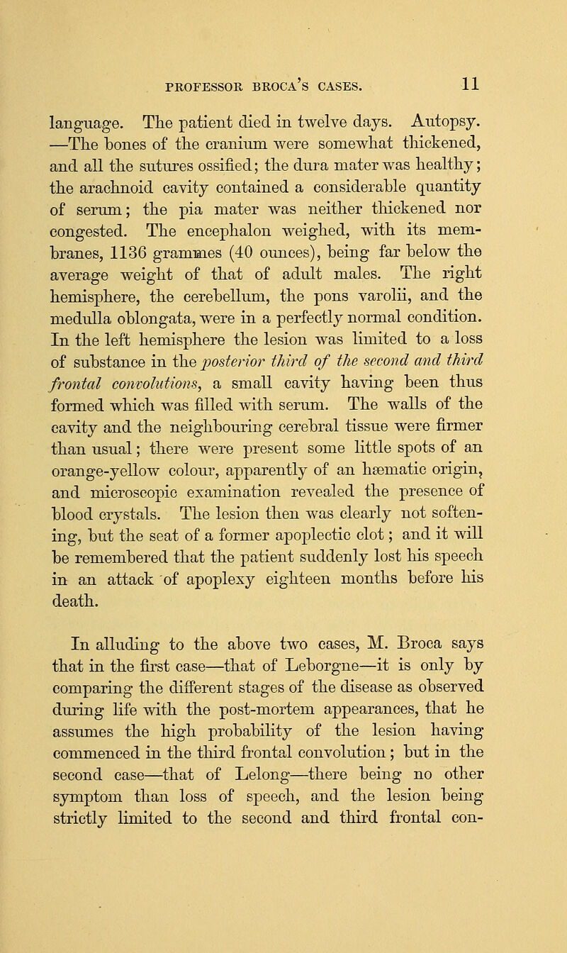 language. The patient died in twelve days. Autopsy. —The bones of the cranium were somewhat thickened, and all the sutures ossified; the dura mater was healthy; the arachnoid cavity contained a considerable quantity of serum; the pia mater was neither thickened nor congested. The encephalon weighed, with its mem- branes, 1136 grammes (40 ounces), being far below the average weight of that of adult males. The right hemisjDhere, the cerebellum, the pons varolii, and the medulla oblongata, were in a perfectly normal condition. In the left hemisphere the lesion was limited to a loss of substance in the 2^ost£nor third of the second and third frontal convolutions, a small cavity having been thus formed which was filled with serum. The walls of the cavity and the neighbouring cerebral tissue were firmer than usual; there were present some little spots of an orange-yellow colour, apparently of an haematic origin, and microscopic examination revealed the presence of blood crystals. The lesion then was clearly not soften- ing, but the seat of a former apoplectic clot; and it will be remembered that the patient suddenly lost his speech in an attack of apoplexy eighteen months before his death. In alluding to the above two cases, M. Broca says that in the first case—that of Leborgne—it is only by comparing the different stages of the disease as observed during life with the post-mortem appearances, that he assumes the high probability of the lesion having commenced in the third frontal convolution ; but in the second case—that of Lelong—there being no other symptom than loss of s]Deech, and the lesion being strictly limited to the second and third frontal con-