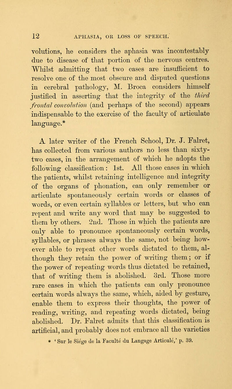 volutions, lie considers the aphasia was incontestably due to disease of that portion of the nervous centres. Whilst admitting that two cases are insufficient to resolve one of the most obscure and disputed questions in cerebral pathology, M. Broca considers himself justified in asserting that the integrity of the third frontal convolution (and perhaps of the second) appears indispensable to the exercise of the faculty of articulate language.* A later writer of the French School, Dr. J. Falret, has collected from various authors no less than sixty- two cases, in the arrangement of which he adopts the following classification : 1st. All those cases in which the patients, whilst retaining intelligence and integrity of the organs of phonation, can only remember or articulate spontaneously certain words or classes of words, or even certain syllables or letters, but who can repeat and write any word that may be suggested to them by others. 2nd. Those in which the patients are only able to pronounce spontaneously certain words, syllables, or phrases always the same, not being how- ever able to repeat other words dictated to them, al- though they retain the power of writing them; or if the power of repeating words thus dictated be retained, that of writing them is abolished. 3rd. Those more rare cases in which the patients can only pronounce certain words always the same, which, aided by gesture, enable them to express their thouglits, the power of reading, writing, and repeating words dictated, being abolished. Dr. Falret admits that this classification is artificial, and probably does not embrace all the varieties * ' Sur le Siege de la Faculte clu Langage Articale,' p. 39.