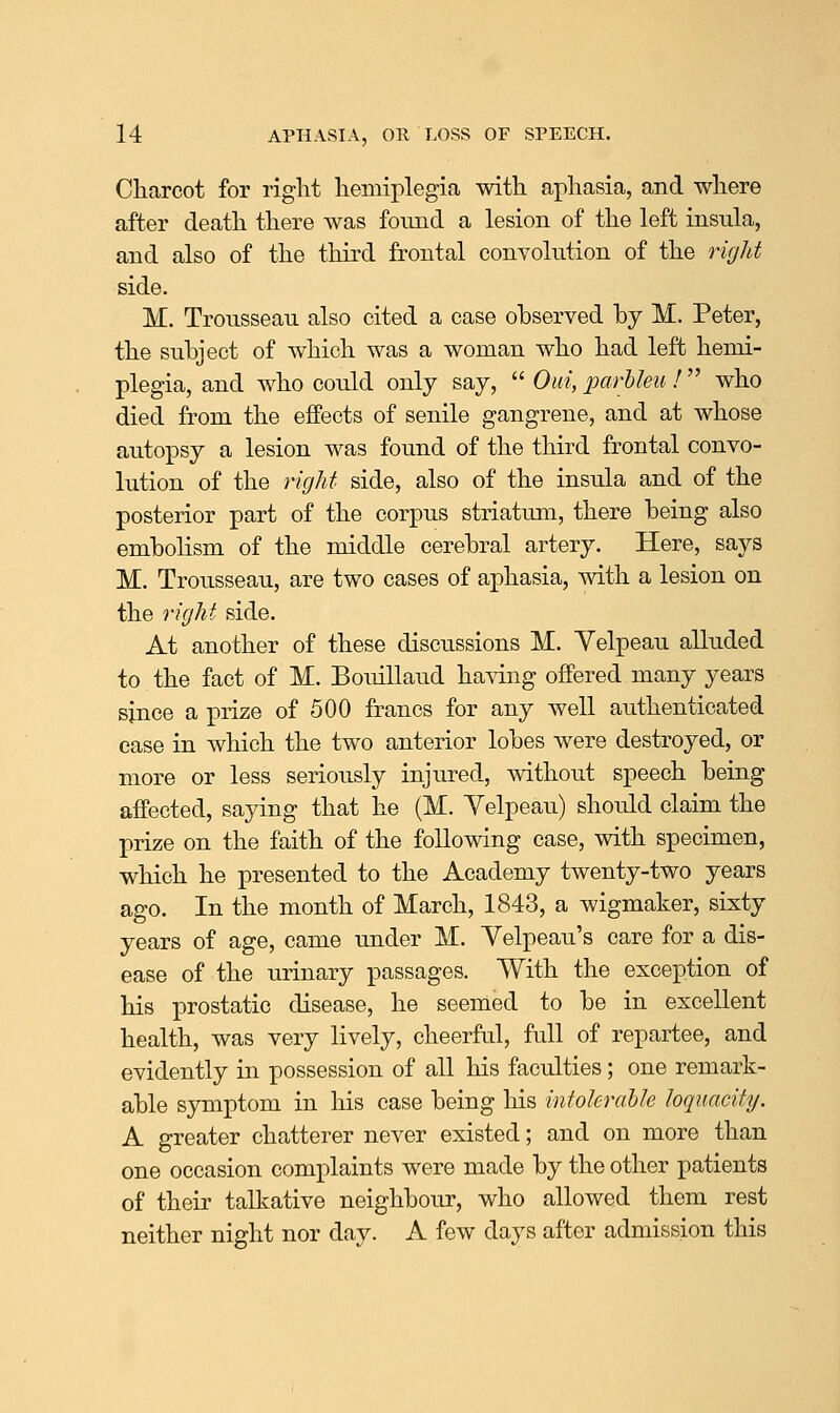 Charcot for right hemiplegia with aphasia, and where after death there was found a lesion of the left insula, and also of the third frontal convohition of the rirjht side. M. Trousseau also cited a case observed by M. Peter, the subject of which was a woman who had left hemi- plegia, and who could only say,  Oiii, 2Jarhleu !  who died from the effects of senile gangrene, and at whose autopsy a lesion was found of the third frontal convo- lution of the right side, also of the insula and of the posterior part of the corpus striatum, there being also embolism of the middle cerebral artery. Here, says M. Trousseau, are two cases of aphasia, with a lesion on the right side. At another of these discussions M. Yelpeau alluded to the fact of M. Bouillaud having offered many years since a prize of 500 francs for any well aiithenticated case in which the two anterior lobes were destroyed, or more or less seriously injured, without speech being affected, saying that he (M. Yelpeau) should claim the prize on the faith of the following case, with specimen, which he presented to the Academy twenty-two years ago. In the month of March, 1843, a wigmaker, sixty years of age, came under M. Velpeau's care for a dis- ease of the urinary passages. With the exception of his prostatic disease, he seemed to be in excellent health, was very lively, cheerful, full of repartee, and evidently in possession of all his faculties; one remark- able symptom in his case being his intokrahJe loquacity. A greater chatterer never existed; and on more than one occasion complaints were made by the other patients of their talkative neighbour, who allowed them rest neither night nor day. A few days after admission this