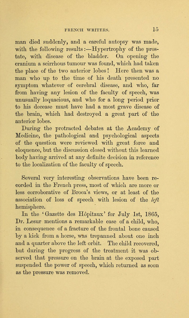 man died suddenly, and a careful autopsy was made, ■with the following results:—Hypertrophy of the pros- tate, with disease of the bladder. On opening the cranium a scirrhous tumour was found, which had taken the place of the two anterior lobes! Here then was a man who up to the time of his death presented no symptom whatever of cerebral disease, and who, far from having any lesion of the faculty of speech, was unusually loquacious, and who for a long period prior to his decease must have had a most grave disease of the brain, which had destroyed a great part of the anterior lobes. During the protracted debates at the Academy of Medicine, the pathological and psychological aspects of the question were reviewed with great force and eloquence, but the discussion closed without this learned body having arrived at any definite decision in reference to the localization of the faculty of speech. Several very interesting observations have been re- corded in the French press, most of which are more or less corroborative of Broca's views, or at least of the association of loss of speech with lesion of the left hemisphere. In the 'Grazette des Hopitaux' for July 1st, 1865, Dr. Lesur mentions a remarkable case of a child, who, in consequence of a fracture of the frontal bone caused by a kick from a horse, was trepanned about one inch and a quarter above the left orbit. The child recovered, but during the progress of the treatment it was ob- served that pressure on the brain at the exposed part suspended the power of speech, which returned as soon as the pressure was removed.