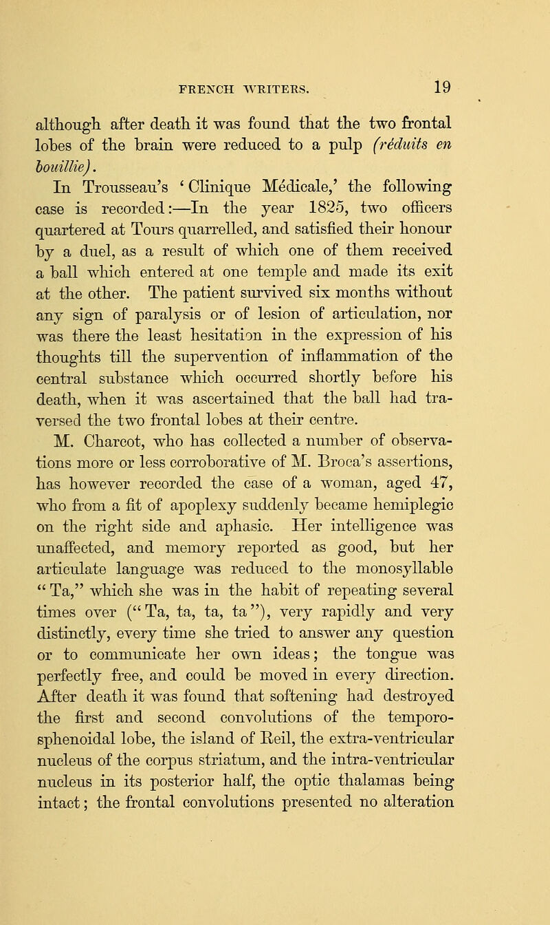although, after death it was found that the two frontal lobes of the brain were reduced to a pulp (reduits en houiUie). In Trousseau's ' Clinique Medicale,' the following case is recorded:—In the year 1825, two officers quartered at Tours quarrelled, and satisfied their honour by a duel, as a result of which one of them received a ball which entered at one temple and made its exit at the other. The patient survived six months without any sign of paralysis or of lesion of articulation, nor was there the least hesitation in the expression of his thoughts till the supervention of inflammation of the central substance which occurred shortly before his death, when it was ascertained that the ball had tra- versed the two frontal lobes at their centre. M. Charcot, who has collected a number of observa- tions more or less corroborative of M. Broca's assertions, has however recorded the case of a woman, aged 47, who from a fit of apoplexy suddenly became hemiplegic on the right side and aphasic. Her intelligence was unaffected, and memory reported as good, but her articrdate language was reduced to the monosyllable  Ta, which she was in the habit of repeating several times over (Ta, ta, ta, ta), very rapidly and very distinctly, every time she tried to answer any question or to communicate her own ideas; the tongue was perfectly free, and could be moved in every direction. After death it was found that softening had destroyed the first and second convolutions of the temporo- sphenoidal lobe, the island of Reil, the extra-ventricular nucleus of the corpus striatum, and the intra-ventricular nucleus in its posterior half, the optic thalamas being intact; the frontal convolutions presented no alteration
