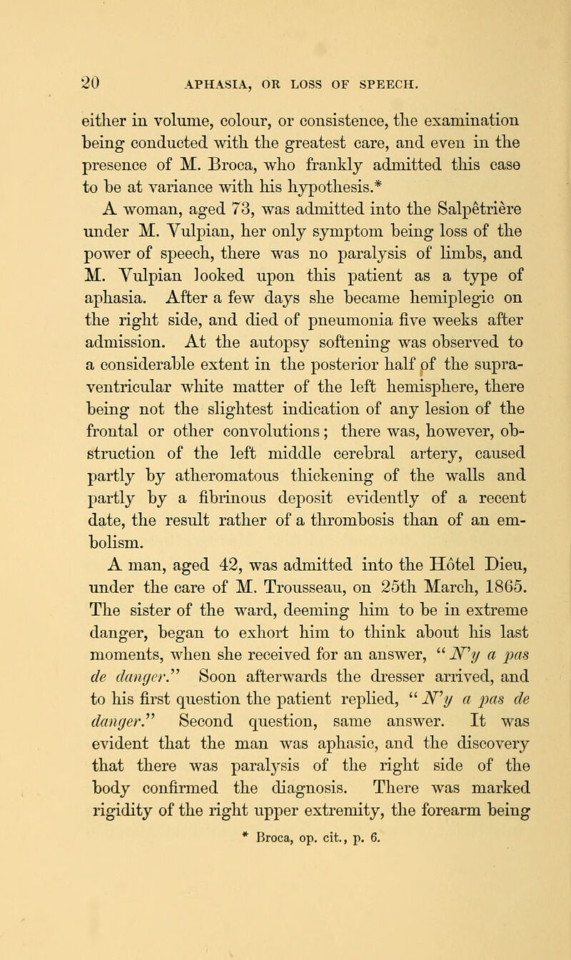 either in volmue, colour, or consistence, tlie examination being conducted witli the greatest care, and even in the presence of M. Broca, who frankly admitted this case to be at variance with his hypothesis.* A woman, aged 73, was admitted into the Salpetriere under M. Yulpian, her only symptom being loss of the power of speech, there was no paralysis of limbs, and M. Yulpian looked upon this patient as a type of aphasia. After a few days she became hemiplegic on the right side, and died of pneumonia five weeks after admission. At the autopsy softening was observed to a considerable extent in the posterior half of the supra- ventricular white matter of the left hemisphere, there being not the slightest indication of any lesion of the frontal or other convolutions; there was, however, ob- struction of the left middle cerebral artery, caused partly by atheromatous thickening of the walls and partly by a fibrinous deposit evidently of a recent date, the result rather of a thrombosis than of an em- bolism. A man, aged 42, was admitted into the Hotel Dieu, under the care of M. Trousseau, on 25th March, 1865. The sister of the ward, deeming him to be in extreme danger, began to exhort him to think about his last moments, when she received for an answer,  iV'y a 2Jas de danger.^'' Soon afterwards the dresser arrived, and to his first question the patient replied,  N^y a pas de danger.''^ Second question, same answer. It was evident that the man was aphasic, and the discovery that there was paralysis of the right side of the body confirmed the diagnosis. There was marked rigidity of the right upper extremity, the forearm being * Broca, op. cit., p. 6.
