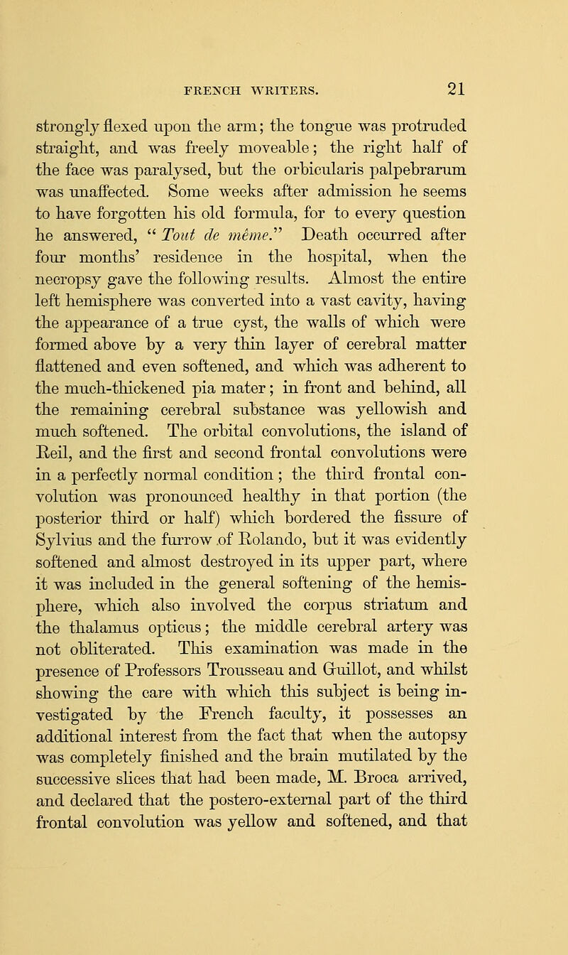 strongly flexed upon the arm; the tongue was protruded straight, and was freely moveable; the right half of the face was paralysed, but the orbicularis palpebrarum was unaffected. Some weeks after admission he seems to have forgotten his old formula, for to every question he answered,  Tout de memer Death occurred after four months' residence in the hospital, when the necropsy gave the following results. Almost the entire left hemisphere was converted into a vast ca^dty, having the appearance of a true cyst, the walls of which were formed above by a very thin layer of cerebral matter flattened and even softened, and which was adherent to the much-thickened pia mater; in front and behind, all the remaining cerebral substance was yellowish and much softened. The orbital convolutions, the island of Reil, and the first and second frontal convolutions were in a perfectly normal condition ; the third frontal con- volution was pronounced healthy in that portion (the posterior third or half) which bordered the fissure of Sylvius and the furrow .of Rolando, but it was evidently softened and almost destroyed in its upper part, where it was included in the general softening of the hemis- phere, which also involved the corpus striatum and the thalamus opticus; the middle cerebral artery was not obliterated. This examination was made in the presence of Professors Trousseau and Gruillot, and whilst showing the care with which this subject is being in- vestigated by the French faculty, it possesses an additional interest from the fact that when the autopsy was completely finished and the brain mutilated by the successive slices that had been made, M. Broca arrived, and declared that the postero-external part of the third frontal convolution was yellow and softened, and that
