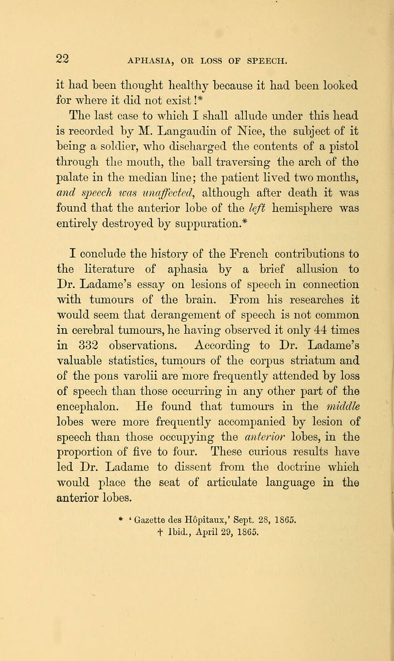 it had been tliouglit healthy because it had been looked for where it did not exist !* The last case to which I shall allude under this head is recorded by M. Langaudin of Nice, the subject of it being a soldier, who discharged the contents of a pistol through the mouth, the ball traversing the arch of the palate in the median line; the patient lived two months, and sjyeech was unaffected, although after death it was found that the anterior lobe of the left hemisphere was entirely destroyed by suppuration.* I conclude the history of the French contributions to the literature of aphasia by a brief allusion to Dr. Ladame's essay on lesions of speech in connection with tumours of the brain. From his researches it would seem that derangement of speech is not common in cerebral tumours, he having observed it only 44 times in 332 observations. According to Dr. Ladame's valuable statistics, tumours of the corpus striatum and of the pons varolii are more frequently attended by loss of speech than those occurring in any other part of the encephalon. He found that tumours in the middle lobes were more frequently accompanied by lesion of speech than those occupying the anterior lobes, in the proportion of five to four. These curious results have led Dr. Ladame to dissent from the doctrine which would place the seat of articulate language in the anterior lobes. * ' Gazette des Hopitaux,' Sept. 28, 1865. + Ibid., April 29, 1865.