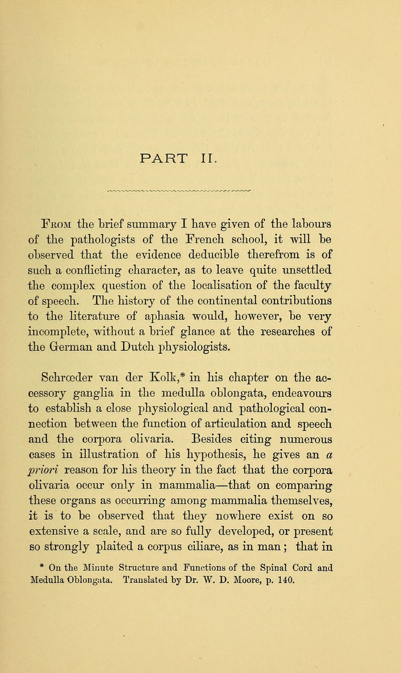 From the brief summary I have given of the labours of the pathologists of the French school, it will he observed that the evidence deducible therefrom is of such a conflicting character, as to leave quite unsettled the complex question of the localisation of the faculty of speech. The history of the continental contributions to the literature of aphasia would, however, be very incomplete, without a brief glance at the researches of the German and Dutch physiologists. Schroeder van der Kolk,* in his chapter on the ac- cessory ganglia in the medulla oblongata, endeavours to establish a close physiological and pathological con- nection between the function of articulation and speech and the corpora olivaria. Besides citing numerous cases in illustration of his hypothesis, he gives an a priori reason for his theory in the fact that the corpora olivaria occur only in mammalia—that on comparing these organs as occurring among mammalia themselves, it is to be observed that they nowhere exist on so extensive a scale, and are so fully developed, or present so strongly plaited a corpus eiliare, as in man; that in * On tlie Minute Structure and Funcitions of the Spinal Cord and Medulla Oblongata. Translated by Dr. W. D. Moore, p. 140.