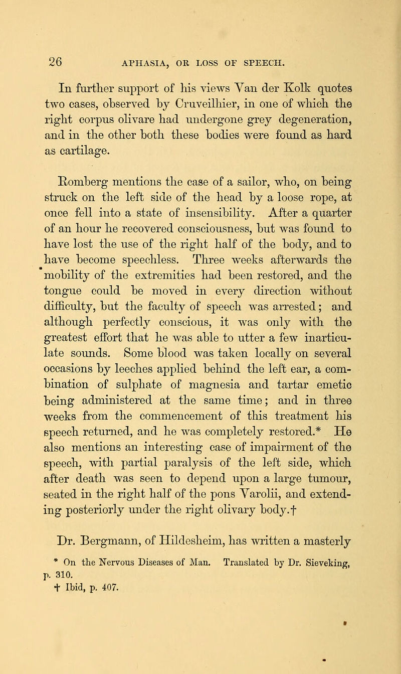 In further support of his views Yan der Kolk quotes two eases, observed by Cruveilhier, in one of which the right corpus olivare had undergone grey degeneration, and in the other both these bodies were found as hard as cartilage. Romberg mentions the case of a sailor, who, on being struck on the left side of the head by a loose rope, at once fell into a state of insensibility. After a quarter of an hour he recovered consciousness, but was found to have lost the use of the right half of the body, and to have become speechless. Three weeks afterwards the mobility of the extremities had been restored, and the tongue could be moved in every direction without difficulty, but the faculty of speech was arrested; and although perfectly conscious, it was only with the greatest effort that he was able to utter a few inarticu- late sounds. Some blood was taken locally on several occasions by leeches applied behind the left ear, a com- bination of sulphate of magnesia and tartar emetic being administered at the same time; and in three weeks from the commencement of this treatment his speech returned, and he was completely restored.* He also mentions an interesting case of impairment of the speech, with partial paralysis of the left side, which after death was seen to depend upon a large tumour, seated in the right half of the pons Yarolii, and extend- ing posteriorly under the right olivary body.f Dr. Bergmann, of Hildesheim, has written a masterly * On tlie Nervous Diseases of Man. Translated by Dr. Sieveking, p. 310. t Ibid, p. 407.