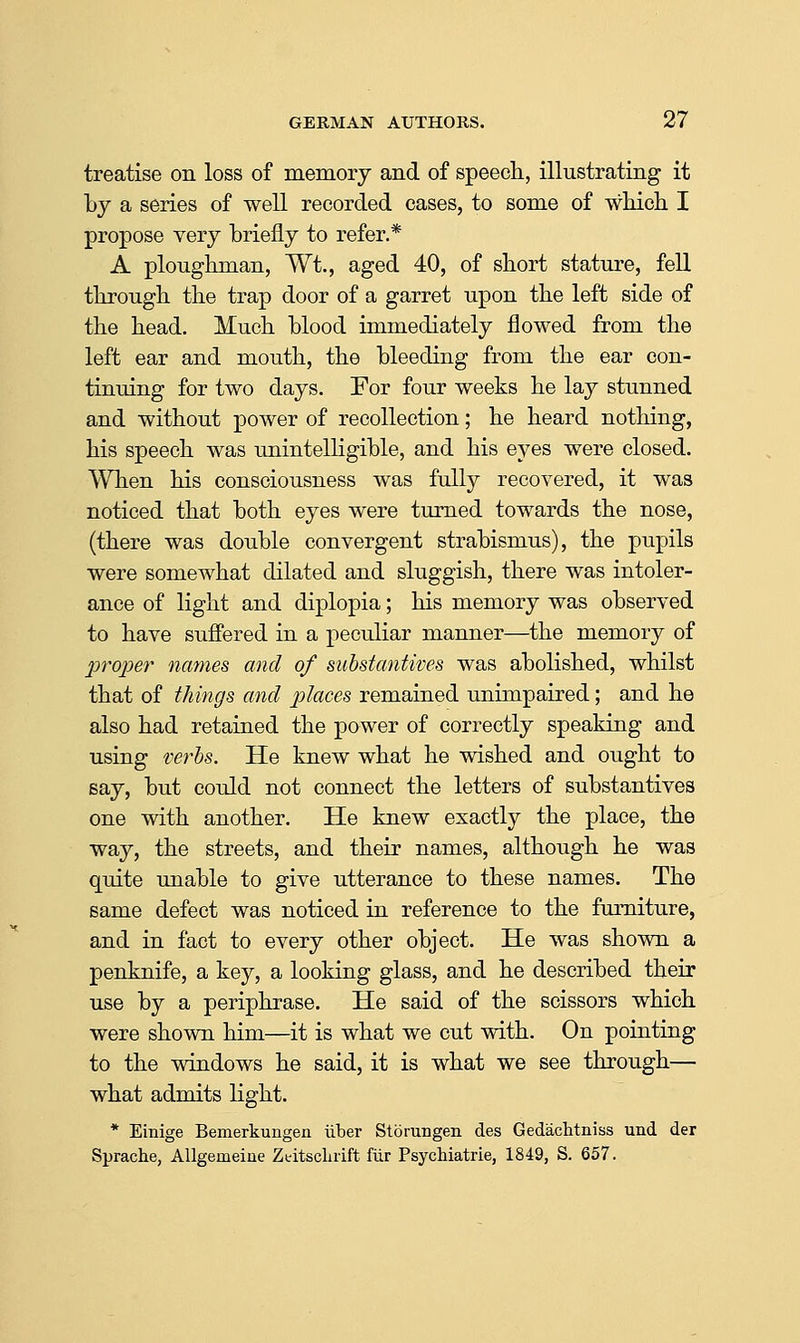 treatise on loss of memory and of speech, illustrating it by a series of well recorded cases, to some of wHch I propose very briefly to refer.* A ploughman, Wt., aged 40, of short stature, fell through the trap door of a garret upon the left side of the head. Much blood immediately flowed from the left ear and mouth, the bleeding from the ear con- tinuing for two days. For four weeks he lay stunned and without power of recollection; he heard nothing, his speech was unintelligible, and his eyes were closed. When his consciousness was fully recovered, it was noticed that both eyes were turned towards the nose, (there was double convergent strabismus), the pupils were somewhat dilated and sluggish, there was intoler- ance of light and diplopia; his memory was observed to have suffered in a peculiar manner—the memory of proper names and of substantives was abolished, whilst that of things and places remained unimpaired; and he also had retained the power of correctly speaking and using verbs. He knew what he wished and ought to say, but could not connect the letters of substantives one with another. He knew exactly the place, the way, the streets, and their names, although he was quite unable to give utterance to these names. The same defect was noticed in reference to the furniture, and in fact to every other object. He was shown a penknife, a key, a looking glass, and he described their use by a periphrase. He said of the scissors which were shown him—it is what we cut with. On pointing to the windows he said, it is what we see through— what admits light. * Einige Bemerkungen iiber Storungen des Gedachtniss und der Sprache, AUgemeiue Zeitsclirift fiir Psychiatric, 1849, S. 657.