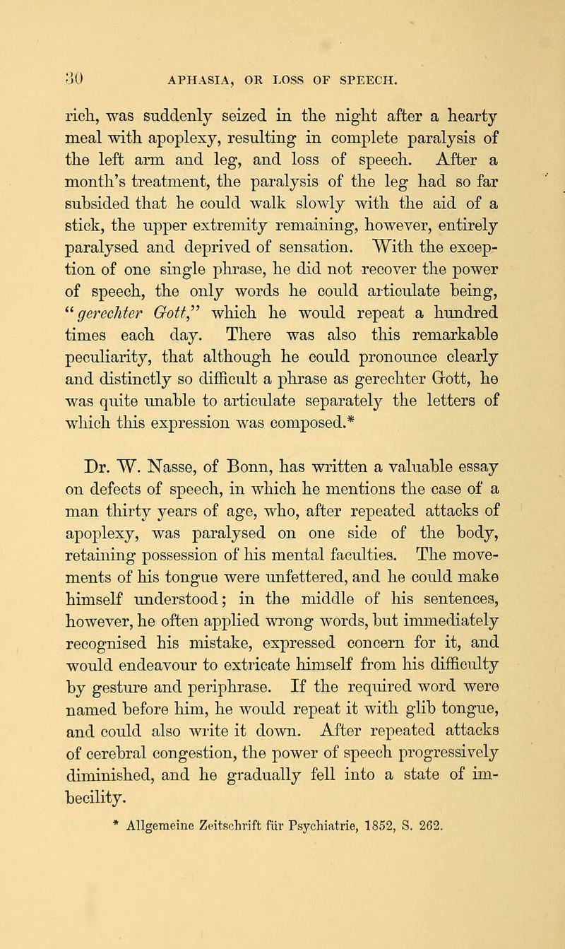 ricli, was suddenly seized in the niglit after a hearty meal with apoplexy, resulting in complete paralysis of the left arm and leg, and loss of speech. After a month's treatment, the paralysis of the leg had so far subsided that he could walk slowly with the aid of a stick, the upper extremity remaining, however, entirely paralysed and deprived of sensation. With the excep- tion of one single phrase, he did not recover the power of speech, the only words he could articulate being, ^^ gerechter Gott^'' which he would repeat a hundred times each day. There was also this remarkable peculiarity, that although he could pronounce clearly and distinctly so difficult a phrase as gerechter Grott, he was quite unable to articulate separately the letters of which this expression was composed.* Dr. W. Nasse, of Bonn, has written a valuable essay on defects of speech, in which he mentions the case of a man thirty years of age, who, after repeated attacks of apoplexy, was paralysed on one side of the body, retaining possession of his mental faculties. The move- ments of his tongue were unfettered, and he could make himself understood; in the middle of his sentences, however, he often applied wrong words, but immediately recognised his mistake, expressed concern for it, and would endeavour to extricate himself from his difficulty by gesture and periphrase. If the required word were named before him, he would repeat it with glib tongue, and could also wiite it down. After repeated attacks of cerebral congestion, the power of speech progressively diminished, and he gradually fell into a state of im- becility.