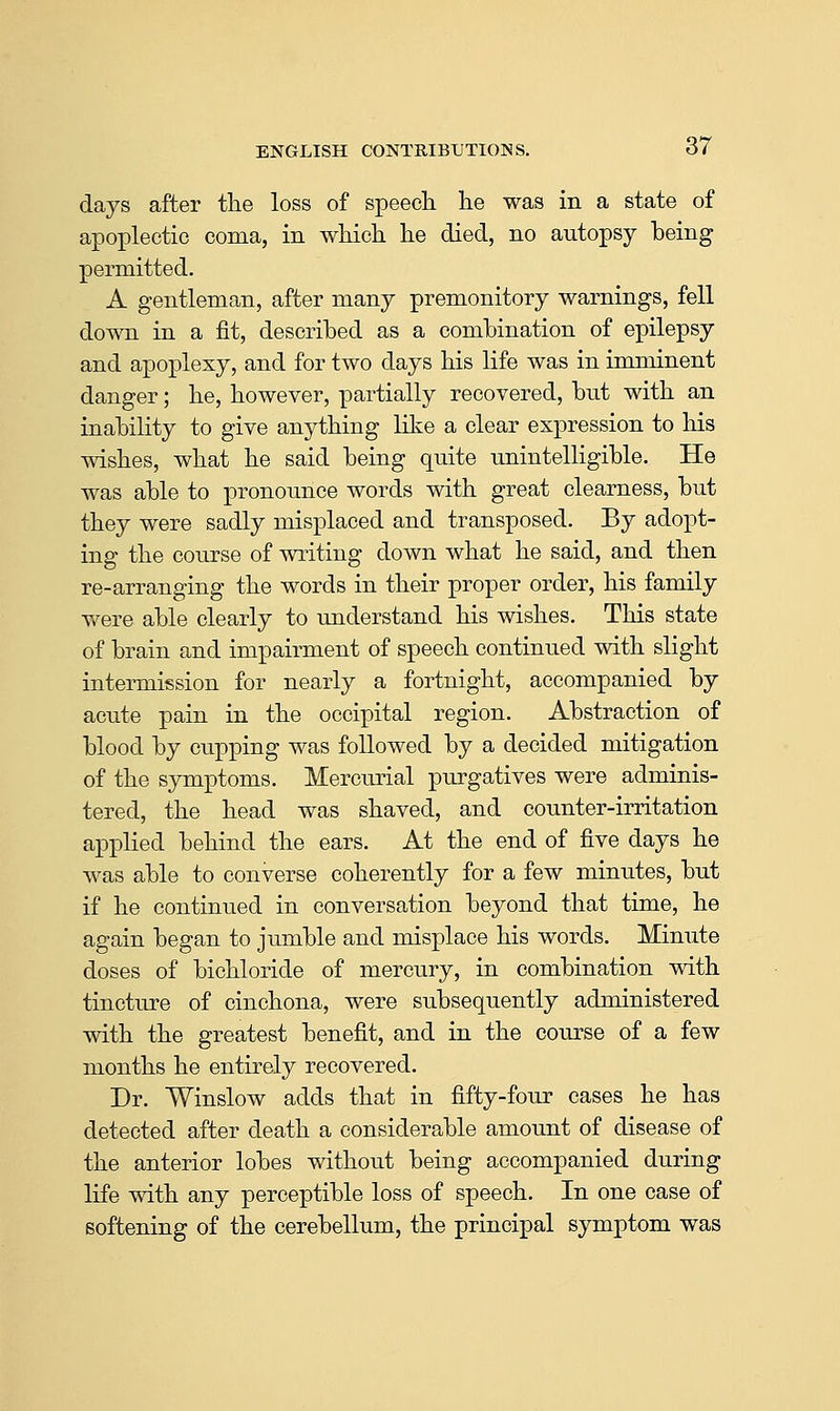 days after the loss of speecli lie was in a state of apoplectic coma, in wMch lie died, no autopsy being permitted. A gentleman, after many premonitory warnings, fell down in a fit, described as a combination of epilepsy and apoplexy, and for two days bis life was in imminent danger; be, bowever, partially recovered, but witb an inability to give anytbing like a clear expression to bis wisbes, wbat be said being quite unintelligible. He was able to pronounce words witb great clearness, but tbey were sadly misplaced and transposed. By adopt- ing tbe course of writing down wbat be said, and tben re-arranging tbe words in tbeir proper order, bis family were able clearly to understand bis wisbes. Tbis state of brain and impairment of speecb continued witb sbgbt intermission for nearly a fortnigbt, accompanied by acute pain in tbe occipital region. Abstraction of blood by cupping was followed by a decided mitigation of tbe symptoms. Mercu.rial purgatives were adminis- tered, tbe bead was sbaved, and counter-irritation applied bebind tbe ears. At tbe end of five days be was able to converse coberently for a few minutes, but if be continued in conversation beyond tbat time, be again began to jumble and misplace bis words. Minute doses of bicbloride of mercury, in combination with tincture of cinchona, were subsequently administered witb tbe greatest benefit, and in tbe course of a few months he entirely recovered. Dr. Winslow adds tbat in fifty-four cases he has detected after death a considerable amount of disease of the anterior lobes without being accompanied during life with any perceptible loss of speech. In one case of softening of the cerebellum, the principal symptom was