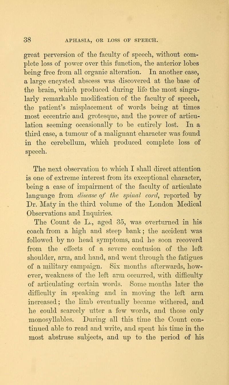 great perversion of the faculty of speecli, without com- plete loss of power over this function, the anterior lobes being free from all organic alteration. In another case, a large encysted abscess was discovered at the base of the brain, which produced during life the most singu- larly remarkable modification of the faculty of speech, the patient's misplacement of words being at times most eccentric and grotesque, and the power of articu- lation seeming occasionally to be entirely lost. In a third case, a tumour of a malignant character was found in the cerebellum, which produced complete loss of speech. The next observation to which I shall direct attention is one of extreme interest from its exceptional character, being a case of impairment of the faculty of articulate language from disease of the spinal cord, reported by Dr. Maty in the third volume of the London Medical Observations and Inquiries. The Count de L., aged 35, was overturned in his coach from a high and steep bank; the accident was followed by no head symptoms, and he soon recoverd from the effects of a severe contusion of the left shoulder, arm, and hand, and went through the fatigues of a military campaign. Six months afterwards, how- ever, weakness of the left arm occurred, with difficulty of articulating certain words. Some months later the difficulty in speaking and in moving the left arm increased; the limb eventually became withered, and he could scarcely utter a few words, and those only monosyllables. During all this time the Coimt con- tinued able to read and write, and spent his time in the most abstruse subjects, and up to the period of his