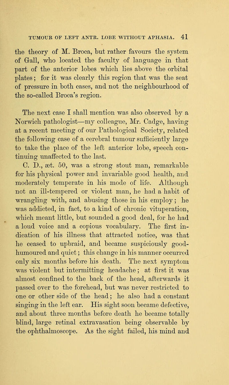 the theory of M. Broca, but rather favours the system of Grail, who located the faculty of language in that part of the anterior lobes which lies above the orbital plates; for it was clearly this region that was the seat of pressure in both cases, and not the neighbourhood of the so-called Broca's region. The next case I shall mention was also observed by a Norwich pathologist—my colleague, Mr. Cadge, having at a recent meeting of our Pathological Society, related the following case of a cerebral tumour sufficiently large to take the place of the left anterior lobe, speech con- tinuing unaffected to the last. C. D., set. 50, was a strong stout man, remarkable for his physical power and invariable good health, and moderately temperate in his mode of life. Although not an ill-tempered or violent man, he had a habit of wrangling with, and abusing those in his employ; he was addicted, in fact, to a kind of chronic vituperation, which meant little, but sounded a good deal, for he had a loud voice and a copious vocabulary. The first in- dication of his illness that attracted notice, was that he ceased to upbraid, and became suspiciously good- humoured and quiet; this change in his manner occurred only six months before his death. The next symptom was violent but intermitting headache ; at first it was almost confined to the back of the head, afterwards it passed over to the forehead, but was never restricted to one or other side of the head; he also had a constant singing in the left ear. His sight soon became defective, and about three months before death he became totally blind, large retinal extravasation being observable by the ophthalmoscope. As the sight failed, his mind and