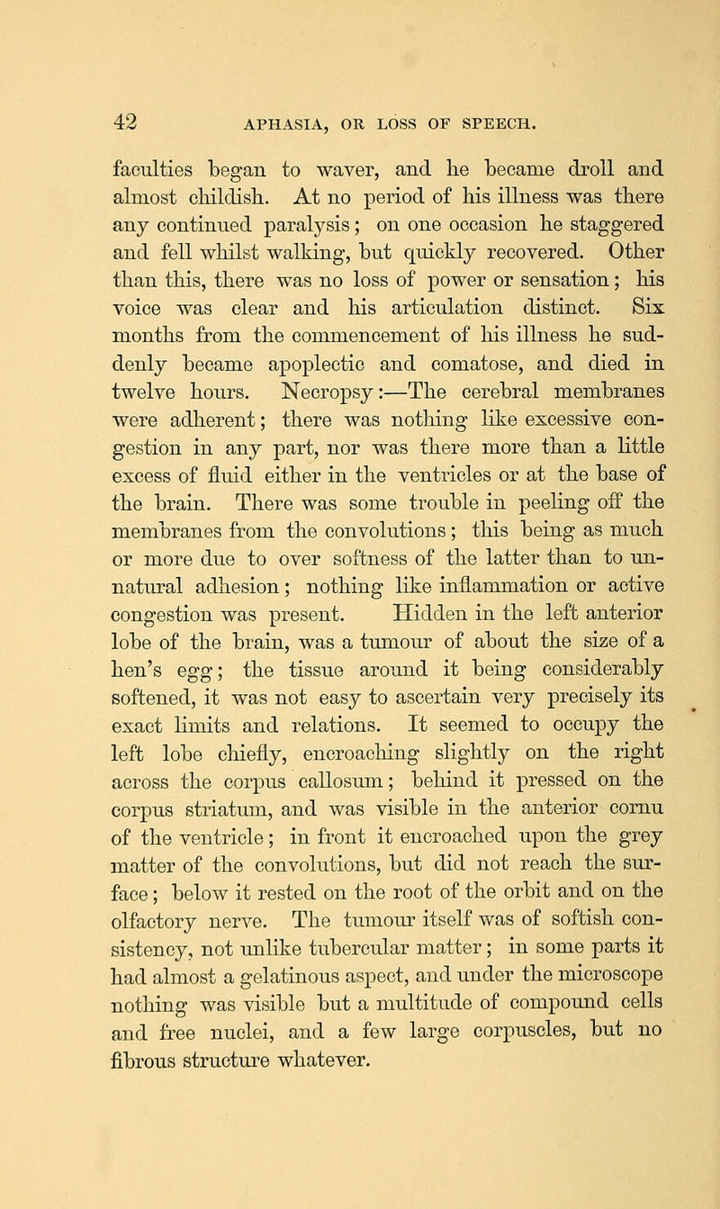 faculties began to waver, and he became droll and almost childish. At no period of his illness was there any continued paralysis; on one occasion he staggered and fell whilst walking, but quickly recovered. Other than this, there was no loss of power or sensation; his voice was clear and his articulation distinct. Six months from the commencement of his illness he sud- denly became apoplectic and comatose, and died in twelve hours. Necropsy:—The cerebral membranes were adherent; there was nothing like excessive con- gestion in any part, nor was there more than a little excess of fluid either in the ventricles or at the base of the brain. There was some trouble in peeling off the membranes from the convolutions; this being as much or more due to over softness of the latter than to un- natural adhesion ; nothing like inflammation or active congestion was present. Hidden in the left anterior lobe of the brain, was a tumour of about the size of a hen's egg; the tissue around it being considerably softened, it was not easy to ascertain very precisely its exact limits and relations. It seemed to occupy the left lobe chiefly, encroaching slightly on the right across the corpus callosum; behind it pressed on the corpus striatum, and was visible in the anterior cornu of the ventricle; in front it encroached upon the grey matter of the convolutions, but did not reach the sur- face ; below it rested on the root of the orbit and on the olfactory nerve. The tumour itself was of softish con- sistency, not unlike tubercular matter; in some parts it had almost a gelatinous aspect, and under the microscope nothing was visible but a multitude of compound cells and free nuclei, and a few large corpuscles, but no fibrous structure whatever.