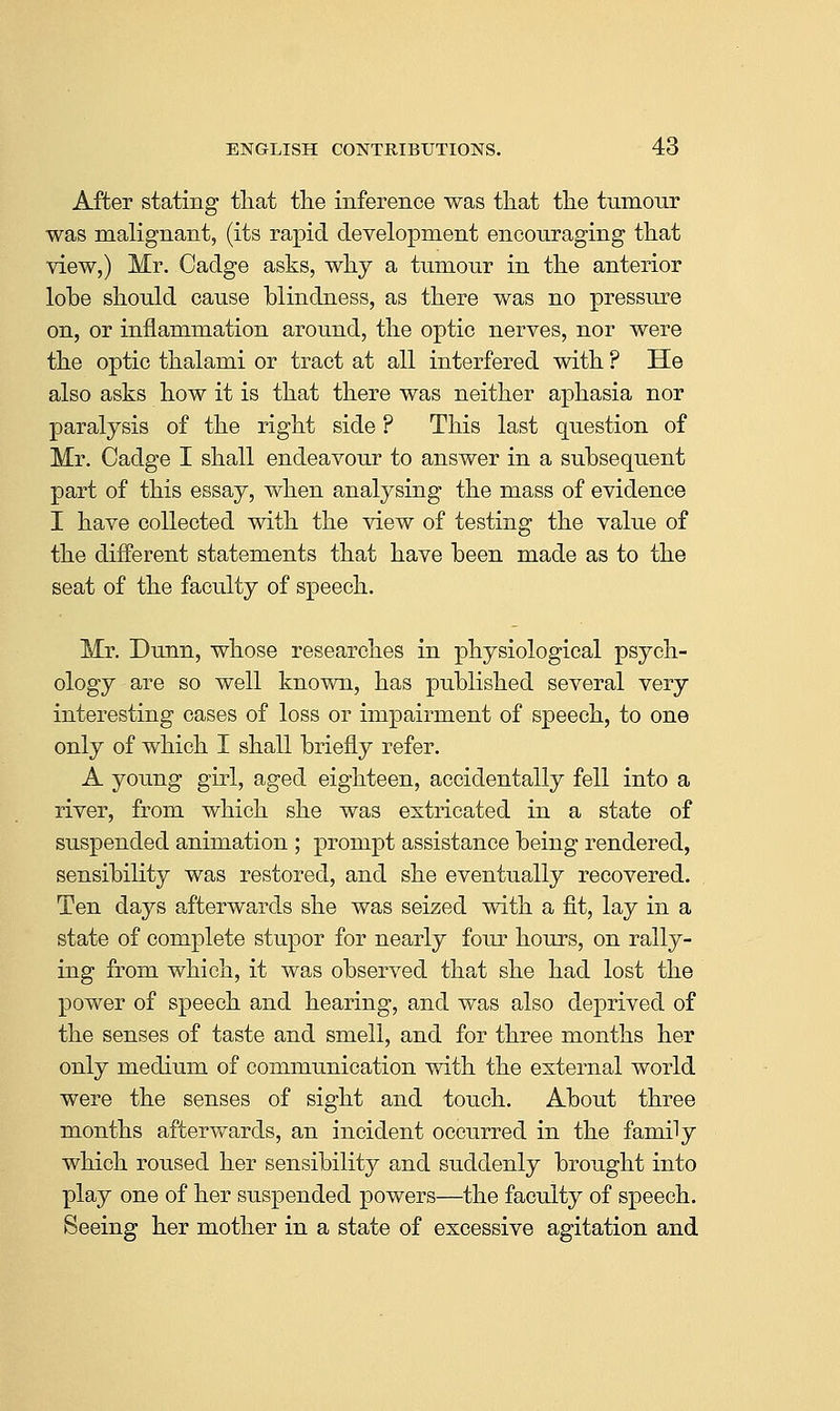 After stating that tlie inference was that the tumour was malignant, (its rapid development encouraging that view,) Mr. Cadge asks, why a tumour in the anterior lobe should cause blindness, as there was no pressure on, or inflammation around, the optic nerves, nor were the optic thalami or tract at all interfered with ? He also asks how it is that there was neither aphasia nor paralysis of the right side ? This last question of Mr. Cadge I shall endeavour to answer in a subsequent part of this essay, when analysing the mass of evidence I have collected with the view of testing the value of the different statements that have been made as to the seat of the faculty of speech. Mr. Dunn, whose researches in physiological psych- ology are so well known, has published several very interesting cases of loss or impairment of speech, to one only of which I shall briefly refer. A young girl, aged eighteen, accidentally fell into a river, from which she was extricated in a state of suspended animation ; prompt assistance being rendered, sensibility was restored, and she eventually recovered. Ten days afterwards she was seized with a fi.t, lay in a state of complete stupor for nearly four hours, on rally- ing from which, it was observed that she had lost the power of speech and hearing, and was also deprived of the senses of taste and smell, and for three months her only medium of communication with the external world were the senses of sight and touch. About three months afterwards, an incident occurred in the family which roused her sensibility and suddenly brought into play one of her suspended powers—the faculty of speech. Seeing her mother in a state of excessive agitation and