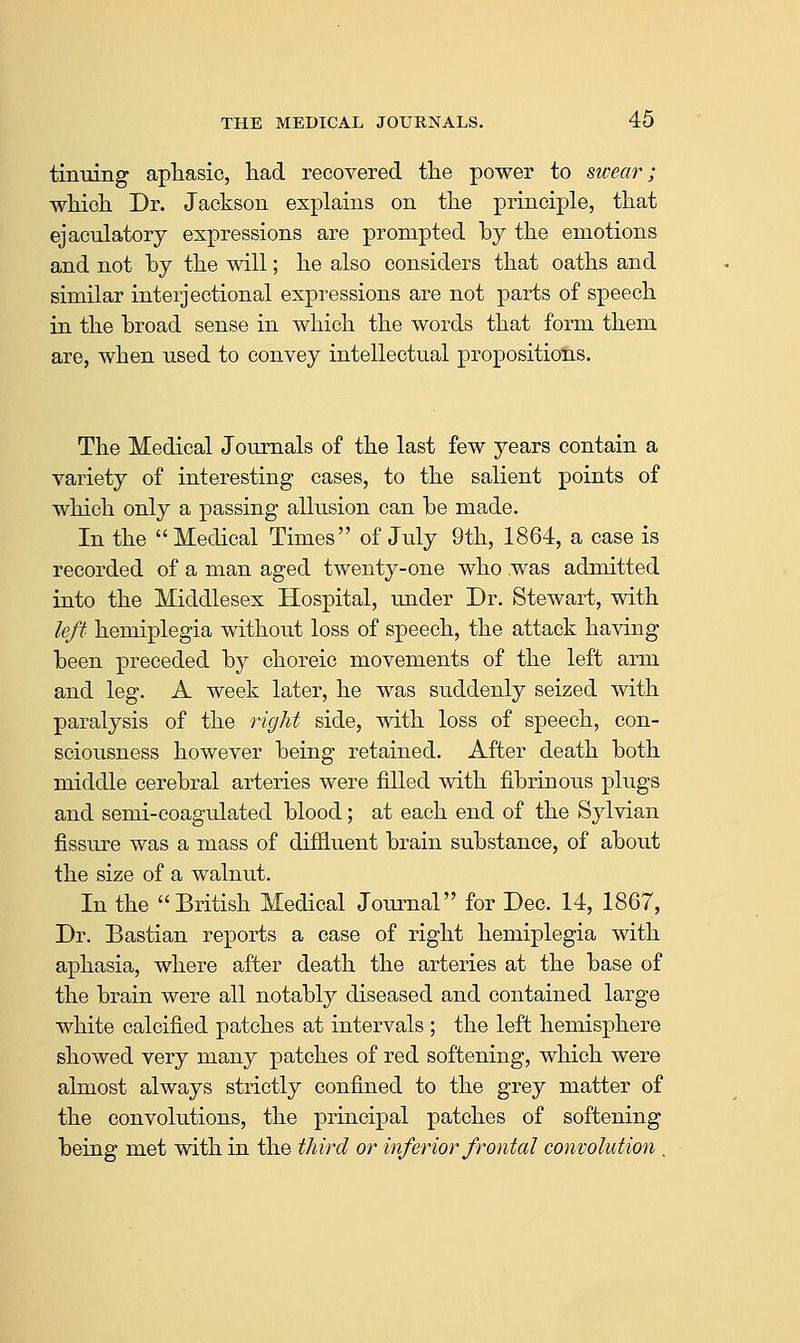 tinning aphasic, had recovered tlie power to stcear; wMoh Dr. Jackson explains on the principle, that ejaculatory expressions are prompted by the emotions and not by the will; he also considers that oaths and similar interjectional expressions are not parts of speech in the broad sense in which the words that form them are, when used to convey intellectual propositions. The Medical Journals of the last few years contain a variety of interesting cases, to the salient points of which only a passing allusion can be made. In the  Medical Times of July 9th, 1864, a case is recorded of a man aged twenty-one who .was admitted into the Middlesex Hospital, under Dr. Stewart, with left hemiplegia without loss of speech, the attack having been preceded by choreic movements of the left arm and leg. A week later, he was suddenly seized with paralysis of the right side, with loss of speech, con- sciousness however being retained. After death both middle cerebral arteries were filled with fibrinous plugs and semi-coagulated blood; at each end of the Sylvian fissure was a mass of diffluent brain substance, of about the size of a walnut. In the British Medical Jommal for Dec. 14, 1867, Dr. Bastian reports a case of right hemiplegia with aphasia, where after death the arteries at the base of the brain were all notably diseased and contained large white calcified patches at intervals ; the left hemisphere showed very many patches of red softening, which were almost always strictly confined to the grey matter of the convolutions, the principal patches of softening being met with in the third or inferior frontal convolution .