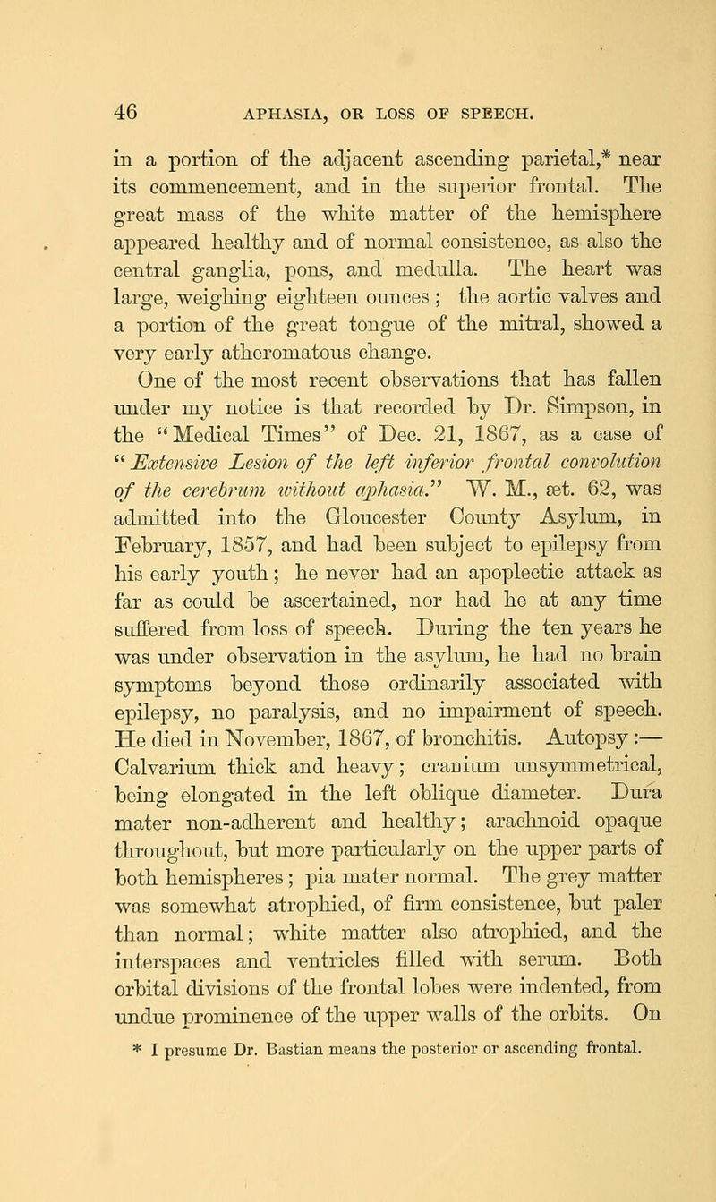 in a portion of the adjacent ascending parietal,* near its commencement, and in tlie superior frontal. Tlie great mass of the white matter of the hemisphere appeared healthy and of normal consistence, as also the central ganglia, pons, and medulla. The heart was large, weighing eighteen ounces ; the aortic valves and a portion of the great tongue of the mitral, showed a very early atheromatous change. One of the most recent observations that has fallen under my notice is that recorded by Dr. Simpson, in the Medical Times of Dec. 21, 1867, as a case of  Extensive Lesion of the left inferior frontal convolution of the cerebrum without aphasia.^^ W. M., set. 62, was admitted into the Grloucester County Asylum, in February, 1857, and had been subject to epilepsy from his early youth; he never had an apoplectic attack as far as could be ascertained, nor had he at any time suffered from loss of speech. During the ten years he was under observation in the asylum, he had no brain symptoms beyond those ordinarily associated with epilepsy, no paralysis, and no impairment of speech. He died in November, 1867, of bronchitis. Autopsy:— Calvarium thick and heavy; cranium unsymmetrical, being elongated in the left oblique diameter. Dura mater non-adherent and healthy; arachnoid opaque throughout, but more particularly on the upper parts of both hemispheres ; pia mater normal. The grey matter was somewhat atrophied, of firm consistence, but paler than normal; white matter also atrophied, and the interspaces and ventricles filled with serum. Both orbital divisions of the frontal lobes were indented, from undue prominence of the upper walls of the orbits. On * I presume Dr. Bustian means the posterior or ascending frontal.