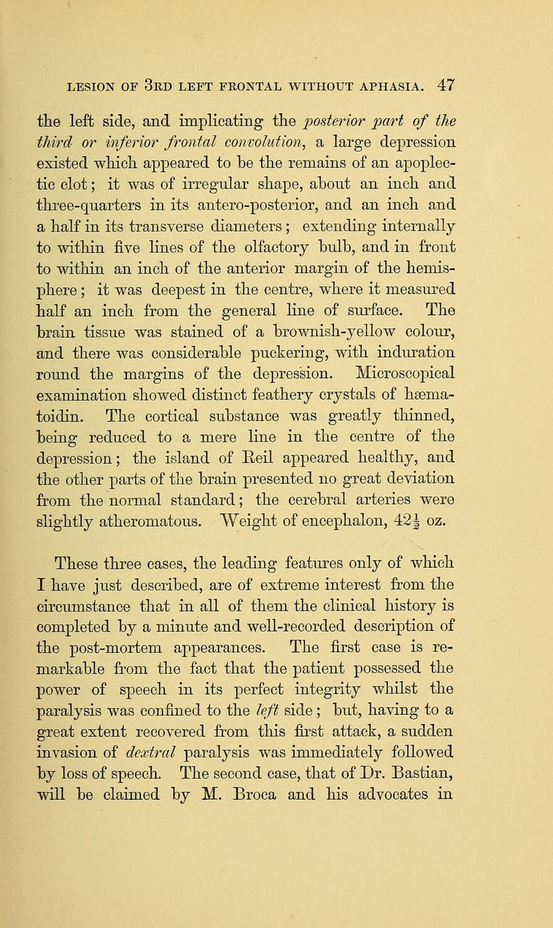 the left side, and implicating the posterior part of the third or inferior frontal convolution, a large depression existed which appeared to be the remains of an apoplec- tic clot; it was of irregular shape, about an inch and three-quarters in its antero-posterior, and an inch and a half in its transverse diameters; extending internally to within five lines of the olfactory bulb, and in front to within an inch of the anterior margin of the hemis- phere ; it was deepest in the centre, where it measured half an inch from the general line of surface. The brain tissue was stained of a brownish-yellow colour, and there was considerable puckering, with induration round the margins of the depression. Microscopical examination showed distinct feathery crystals of hsema- toidin. The cortical substance was greatly thinned, being reduced to a mere line in the centre of the depression; the island of Eeil appeared healthy, and the other parts of the brain presented no great deviation from the normal standard; the cerebral arteries were slightly atheromatous. Weight of encephalon, 42 J oz. These three cases, the leading features only of which I have just described, are of extreme interest from the circumstance that in all of them the clinical history is completed by a minute and well-recorded description of the post-mortem appearances. The first case is re- markable from the fact that the patient possessed the power of speech in its perfect integrity whilst the paralysis was confined to the left side ; but, having to a great extent recovered from this first attack, a sudden invasion of dextral paralysis was immediately followed by loss of speech. The second case, that of Dr. Bastian, will be claimed by M. Broca and his advocates in