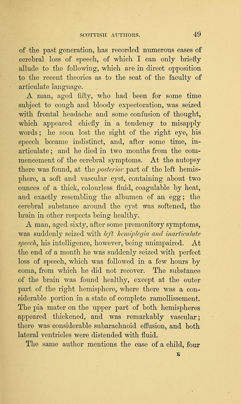 of the past generation, has recorded numerous cases of cerebral loss of sj)eech, of which I can only briefly allude to the following, which are in direct opposition to the recent theories as to the seat of the faculty of articulate language. A man, aged fifty, who had been for some time subject to cough and bloody expectoration, was seized with frontal headache and some confusion of thought, which appeared chiefly in a tendency to misapply words; he soon lost the sight of the right eye, his speech became indistinct, and, after some time, in- articulate ; and he died in two months from the com- mencement of the cerebral symptoms. At the autopsy there was found, at the posterior part of the left hemis- phere, a soft and vascular cyst, containing about two ounces of a thick, colourless fluid, coagulable by heat, and exactly resembling the albumen of an Qgg; the cerebral substance around the cyst was softened, the brain in other respects being healthy. A man, aged sixty, after some premonitory symptoms, was suddenly seized with left hemiplegia and inarticulate speech, his intelligence, however, being unimpaired. At the end of a month he was suddenly seized with perfect loss of speech, which was followed in a few hours by coma, from which he did not recover. The substance of the brain was found healthy, except at the outer part of the right hemisphere, where there was a con- siderable portion in a state of complete ramoUissement. The pia mater on the upper part of both hemispheres appeared thickened, and was remarkably vascular; there was considerable subarachnoid effusion, and both lateral ventricles were distended with fluid. The same author mentions the case of a child, four E