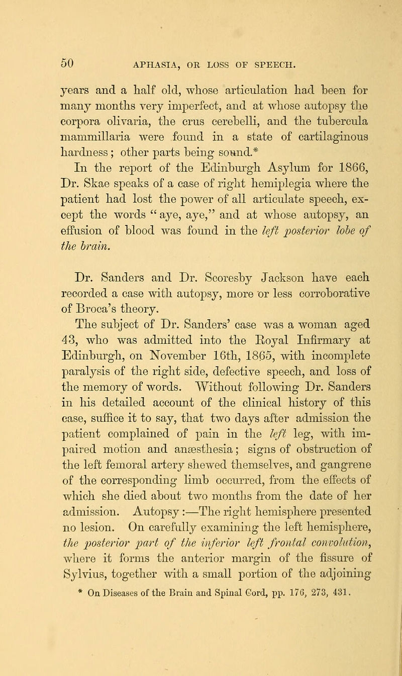 years and a half old, whose articulation had been for many months very imperfect, and at whose autopsy the corpora olivaria, the crus eerehelli, and the tuhercula mammillaria were found in a state of cartilaginous hardness ; other parts being soiand.* In the report of the Edinburgh Asylum for 1866, Dr. Skae speaks of a case of right hemiplegia where the patient had lost the power of all articulate speech, ex- cept the words  aye, aye, and at whose autopsy, an effusion of blood was found in the left posterior lobe of the brain. Dr. Sanders and Dr. Scoresby Jackson have each recorded a case with autopsy, more or less corroborative of Broca's theory. The subject of Dr. Sanders' case was a woman aged 43, who was admitted into the Royal Infirmary at Edinburgh, on November 16th, 1865, with incomplete paralysis of the right side, defective speech, and loss of the memory of words. Without following Dr. Sanders in his detailed account of the clinical history of this case, suffice it to say, that two days after admission the patient complained of pain in the left leg, with im- paired motion and anaesthesia; signs of obstruction of the left femoral artery shewed themselves, and gangrene of the corresponding limb occurred, from the effects of which she died about two months from the date of her admission. Autopsy :—The right hemisphere presented no lesion. On carefully examining the left hemisphere, the 2)osterior part of the inferior left frontal convolution, where it forms the anterior margin of the fissure of Sylvius, together with a small portion of the adjoining * On Diseases of the Brain and Spinal Gord, pp. 176, 273, 431.