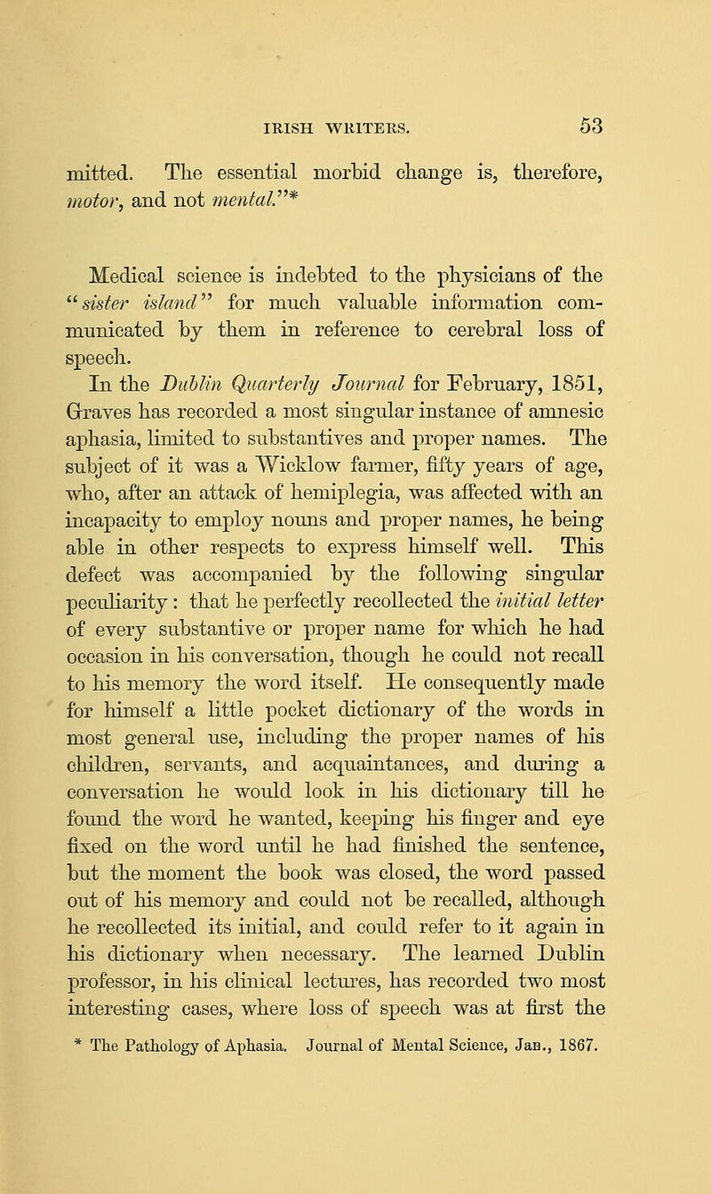 mitted. The essential morbid change is, therefore, motor, and not mental^* Medical science is indebted to the physicians of the ^^ sister islancV^ for much valuable information com- municated by them in reference to cerebral loss of speech. In the Dublin Quarterly Journal for February, 1851, Graves has recorded a most singular instance of amnesic aphasia, limited to substantives and proper names. The subject of it was a Wicklow farmer, fifty years of age, who, after an attack of hemiplegia, was affected with an incapacity to employ nouns and proper names, he being able in other respects to express himself well. This defect was accompanied by the following singular peculiarity: that he perfectly recollected the initial letter of every substantive or proper name for which he had occasion in his conversation, though he could not recall to his memory the word itself. He consequently made for himself a little pocket dictionary of the words in most general use, including the proper names of his children, servants, and acquaintances, and during a conversation he would look in his dictionary till he found the word he wanted, keeping his finger and eye fixed on the word until he had finished the sentence, but the moment the book was closed, the word passed out of his memory and could not be recalled, although he recollected its initial, and could refer to it again in his dictionary when necessary. The learned Dublin professor, in his clinical lectures, has recorded two most interesting cases, where loss of speech was at first the * The Pathology of Aphasia. Journal of Mental Science, Jan., 1867.