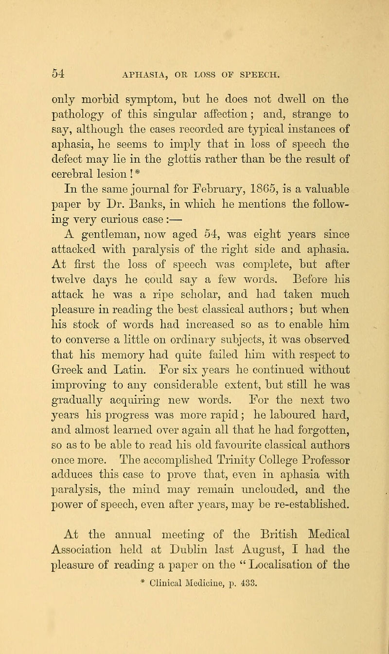 only morbid symptom, but be does not dwell on tbe patbology of this singular affection; and, strange to say, although the cases recorded are typical instances of aphasia, he seems to imply that in loss of speech the defect may lie in the glottis rather than be the result of cerebral lesion! * In the same journal for February, 1865, is a valuable paper by Dr. Banks, in which he mentions the follow- ing very curious case :— A gentleman, now aged 54, was eight years since attacked with paralysis of the right side and aphasia. At first the loss of speech was complete, but after twelve days he could say a few words. Before his attack he was a ripe scholar, and had taken much pleasure in reading the best classical authors; but when his stock of words had increased so as to enable him to converse a little on ordinary subjects, it was observed that his memory had quite failed him with respect to Grreek and Latin. For six years he continued without improving to any considerable extent, but still he was gradually acquiring new words. For the next two years his progress was more rapid; he laboured hard, and almost learned over again all that he had forgotten, so as to be able to read his old favourite classical authors once more. The accomplished Trinity College Professor adduces this case to prove that, even in aphasia with paralysis, the mind may remain unclouded, and the power of speech, even after years, may be re-established. At the annual meeting of the British Medical Association held at Dublin last August, I had the pleasure of reading a paper on tlie  Localisation of the * Clinical Medicine, p. 433.