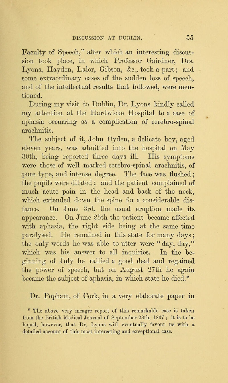 Faculty of Speech, after wliicli an interesting discus- sion took place, in wMcli Professor Grairdner, Drs. Lyons, Hay den, Lalor, Gribson, &c., took a part; and some extraordinary cases of tke sudden loss of speech, and of the intellectual results that followed, were men- tioned. During my visit to Dublin, Dr. Lyons kindly called my attention at the Hardwicke Hospital to a case of aphasia occurring as a complication of cerebro-spinal arachnitis. The subject of it, John Oyden, a delicate boy, aged eleven years, was admitted into the hospital on May 30th, being reported three days ill. His symptoms were those of well marked cerebro-spinal arachnitis, of pm-e type, and intense degree. The face was flushed; the pupils were dilated ; and the patient complained of much acute pain in the head and back of the neck, which extended down the spine for a considerable dis- tance. On June 3rd, the usual eruption made its appearance. On June 25th the patient became affected with aphasia, the right side being at the same time paralysed. He remained in this state for many days; the only words he was able to utter were  day, day, which was his answer to all inquiries. In the be- ginning of July he rallied a good deal and regained the power of speech, but on August 27th he again became the subject of aphasia, in which state he died.* Dr. Popham, of Cork, in a very elaborate paper in * The above very meagre report of this remarkable case is taken fi'om the British Medical Journal of September 28th, 1867 ; it is to be hoped, however, that Dr. Lyons will eventually favour us with a detailed account of this most interesting and exceptional case.