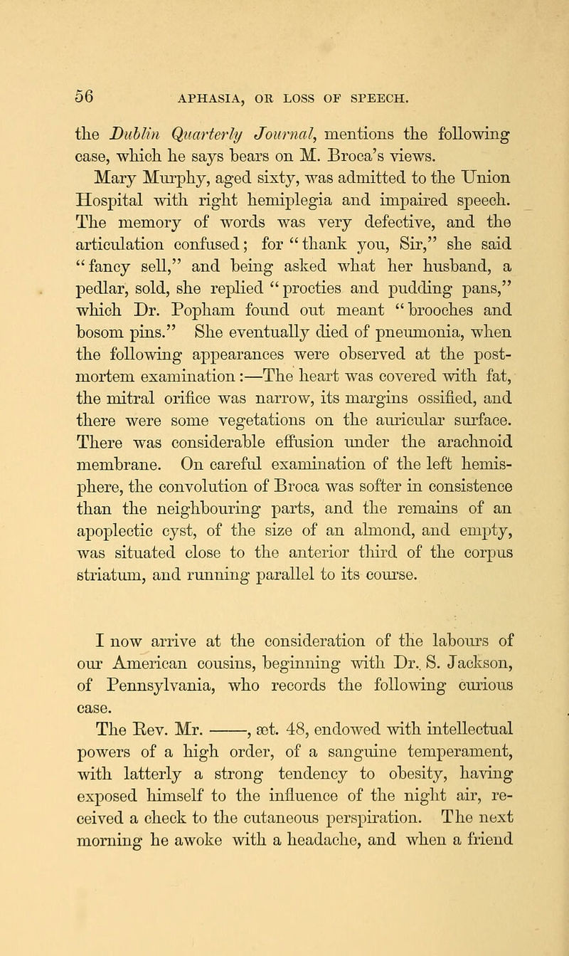 the Duhlin Quarterly Journal, mentions the following case, which he says bears on M. Broca's views. Mary Murphy, aged sixty, was admitted to the Union Hospital with right hemiplegia and impaired speech. The memory of words was very defective, and the articulation confused; for  thank you. Sir, she said fancy sell, and being asked what her husband, a pedlar, sold, she replied  procties and pudding pans, which Dr. Popham found out meant brooches and bosom pins. She eventually died of pneumonia, when the following appearances were observed at the post- mortem examination :—The heart was covered with fat, the mitral orifice was narrow, its margins ossified, and there were some vegetations on the auricular surface. There was considerable effusion under the arachnoid membrane. On careful examination of the left hemis- phere, the convolution of Broca was softer in consistence than the neighbouring parts, and the remains of an apoplectic cyst, of the size of an almond, and empty, was situated close to the anterior tliird of the corpus striatum, and running parallel to its course. I now arrive at the consideration of the labours of our American cousins, beginning with Dr.. S. Jackson, of Pennsylvania, who records the following curious case. The Eev. Mr. , sot. 48, endowed with intellectual powers of a high order, of a sanguine temperament, with latterly a strong tendency to obesity, having exposed himself to the influence of the night air, re- ceived a check to the cutaneous perspiration. The next morning he awoke with a headache, and when a friend