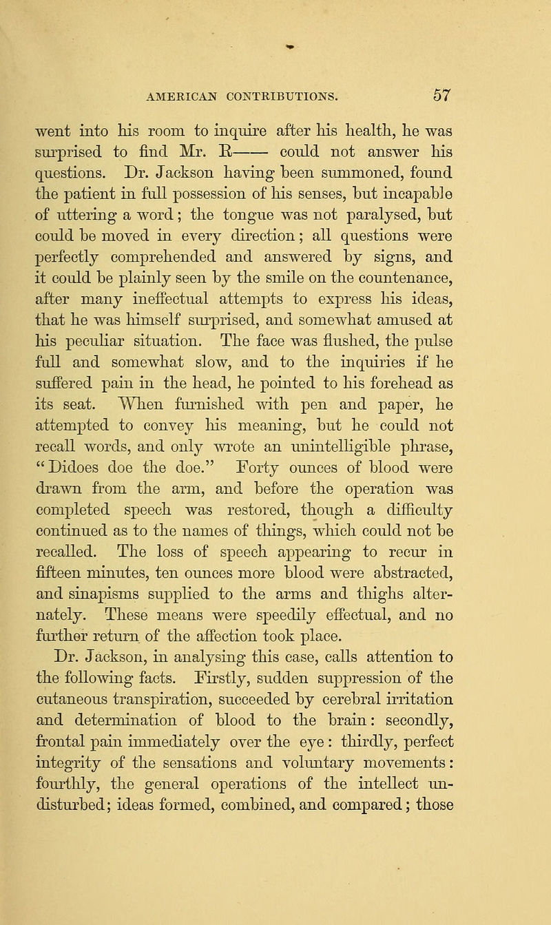 went into his room to inquire after Ms liealtli, he was surprised to find Mr. R could not answer his questions. Dr. Jackson having been summoned, found the patient in full possession of his senses, hut incapable of uttering a word; the tongue was not paralysed, but could be moved in every direction; all questions were perfectly comprehended and answered by signs, and it could be plainly seen by the smile on the countenance, after many inefi'ectual attempts to express his ideas, that he was himself surprised, and somewhat amused at his peculiar situation. The face was flushed, the pulse full and somewhat slow, and to the inquiries if he suffered pain in the head, he pointed to his forehead as its seat. When furnished with pen and paper, he attempted to convey his meaning, but he could not recall words, and only wrote an unintelHgible phrase, Didoes doe the doe. Forty ounces of blood were drawn from the arm, and before the operation was completed speech was restored, though a difficulty continued as to the names of things, which could not be recalled. The loss of speech appearing to recur in fifteen minutes, ten ounces more blood were abstracted, and sinapisms supplied to the arms and thighs alter- nately. These means were speedily effectual, and no further return of the affection took place. Dr. Jackson, in analysing this case, calls attention to the following facts. Firstly, sudden suppression of the cutaneous transpiration, succeeded by cerebral irritation and determination of blood to the brain: secondly, frontal pain immediately over the eye : thirdly, perfect integrity of the sensations and voluntary movements: fourthly, the general operations of the intellect un- disturbed; ideas formed, combined,and compared; those