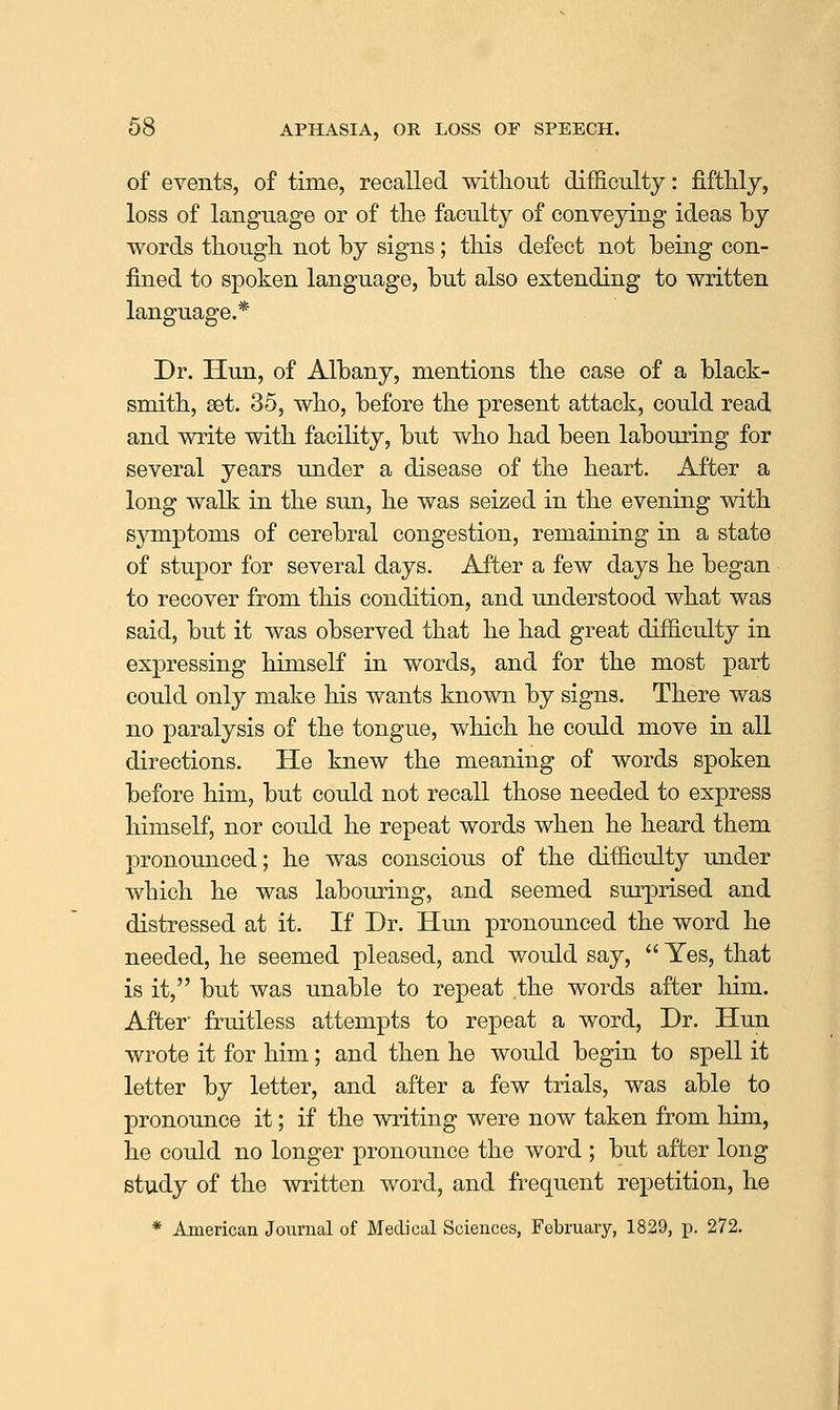 of events, of time, recalled without difficulty: fifthly, loss of lang-uage or of the faculty of conveying ideas by words though not by signs ; this defect not being con- fined to spoken language, but also extending to written language.* Dr. Hun, of Albany, mentions the case of a black- smith, set. 35, who, before the present attack, could read and write with facility, but who had been labouring for several years under a disease of the heart. After a long walk in the sun, he was seized in the evening with sjrmptoms of cerebral congestion, remaining in a state of stupor for several days. After a few days he began to recover from this condition, and understood what was said, but it was observed that he had great difficulty in expressing himself in words, and for the most part could only make his wants known by signs. There was no paralysis of the tongue, which he could move in all directions. He knew the meaning of words spoken before him, but could not recall those needed to express himself, nor could he repeat words when he heard them pronounced; he was conscious of the difficulty under which he was labouring, and seemed sm-prised and distressed at it. If Dr. Hun pronounced the word he needed, he seemed pleased, and would say,  Yes, that is it, but was unable to repeat the words after him. After fruitless attempts to repeat a word. Dr. Hun wrote it for him; and then he would begin to spell it letter by letter, and after a few trials, was able to pronounce it; if the writing were now taken from him, he could no longer pronounce the word ; but after long study of the written word, and frequent repetition, he * American Journal of Medical Sciences, February, 1829, p. 272.