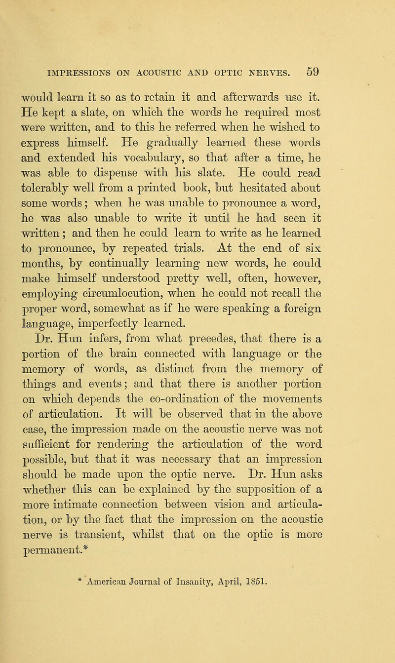 would learn it so as to retain it and afterwards use it. He kept a slate, on which the words he required most were written, and to this he referred when he wished to express himself. He gradually learned these words and extended his vocabulary, so that after a time, he was able to dispense with his slate. He could read tolerably well from a printed book, but hesitated about some words; when he was unable to pronounce a word, he was also unable to write it until he had seen it written; and then he could learn to write as he learned to pronounce, by repeated trials. At the end of six months, by continually learning new words, he could make himself understood pretty well, often, however, employing circumlocution, when he could not recall the proper word, somewhat as if he were speaking a foreign language, imperfectly learned. Dr. Hun infers, from what precedes, that there is a portion of the brain connected with language or the memory of words, as distinct from the memory of things and events; and that there is another portion on which depends the co-ordination of the movements of articulation. It will be observed that in the above case, the impression made on the acoustic nerve was not sufficient for rendering the articulation of the word possible, but that it was necessary that an impression should be made upon the optic nerve. Dr. Hun asks whether this can be explained by the supposition of a more intimate connection between vision and articula- tion, or by the fact that the impression on the acoustic nerve is transient, whilst that on the optic is more permanent.* * American Journal of Insanity, April, 1851.