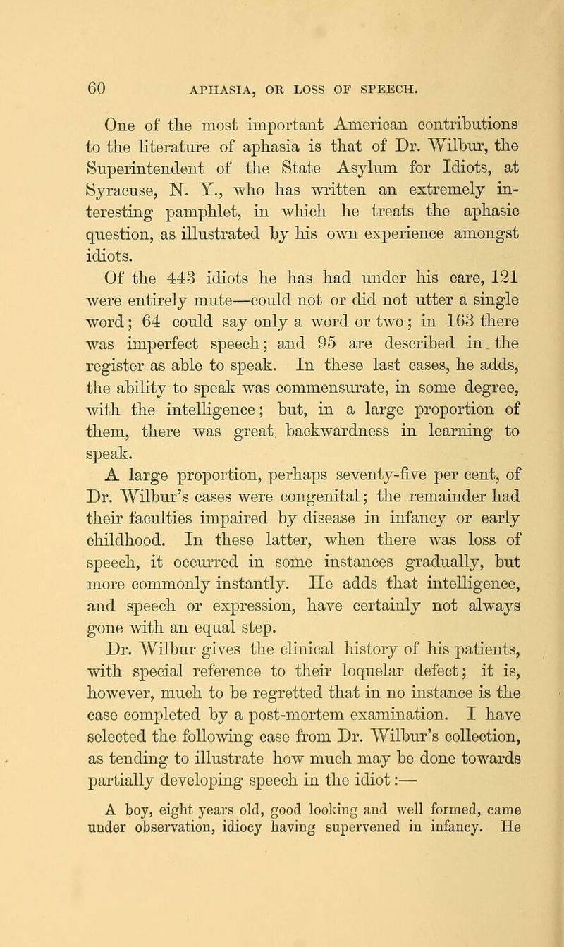 One of tke most important American contributions to the literature of aphasia is that of Dr. Wilbur, the Superintendent of the State Asylum for Idiots, at Syracuse, N. Y., who has written an extremely in- teresting pamphlet, in which he treats the aphasic question, as illustrated by his own experience amongst idiots. Of the 443 idiots he has had under his care, 121 were entirely mute—could not or did not utter a single word; 64 could say only a word or two ; in 163 there was imperfect speech; and 95 are described in the register as able to speak. In these last cases, he adds, the ability to speak was commensurate, in some degree, with the intelhgence; but, in a large proportion of them, there was great, backwardness in learning to speak. A large proportion, perhaps seventy-five per cent, of Dr. Wilbur's cases were congenital; the remainder had their faculties impaired by disease in infancy or early childhood. In these latter, when there was loss of speech, it occurred in some instances gradually, but more commonly instantly. He adds that intelligence, and speech or expression, have certainly not always gone with an equal step. Dr. Wilbur gives the clinical history of his patients, with special reference to their loquelar defect; it is, however, much to be regretted that in no instance is the case completed by a post-mortem examination. I have selected the following case from Dr. Wilbur's collection, as tending to illustrate how much may be done towards partially developing speech in the idiot:— A boy, eight years old, good looking and well formed, came under observation, idiocy Laving supervened in infancy. He