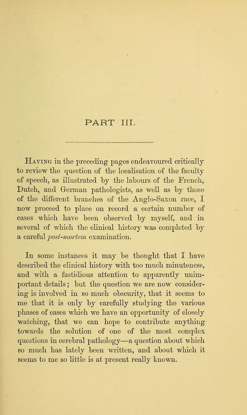 PART III. Having in tlie preceding pages endeavoured critically to review the question of the localisation of the faculty of speech, as illustrated by the labours of the French, Dutch, and Grerman pathologists, as well as by those of the different branches of the Anglo-Saxon race, I now proceed to place on record a certain number of cases which have been observed by myself, and in several of which the clinical history was completed by a caTeful post-mortem examination. In some instances it may be thought that I have described the clinical history with too much minuteness, and with a fastidious attention to apparently unim- portant details; but the question we are now consider- ing is involved in so much obscurity, that it seems to me that it is only by carefully studying the various phases of cases which we have an opportunity of closely watching, that we can hope to contribute anything towards the solution of one of the most complex questions in cerebral pathology—a question about which so much has lately been written, and about which it seems to me so little is at present really known.