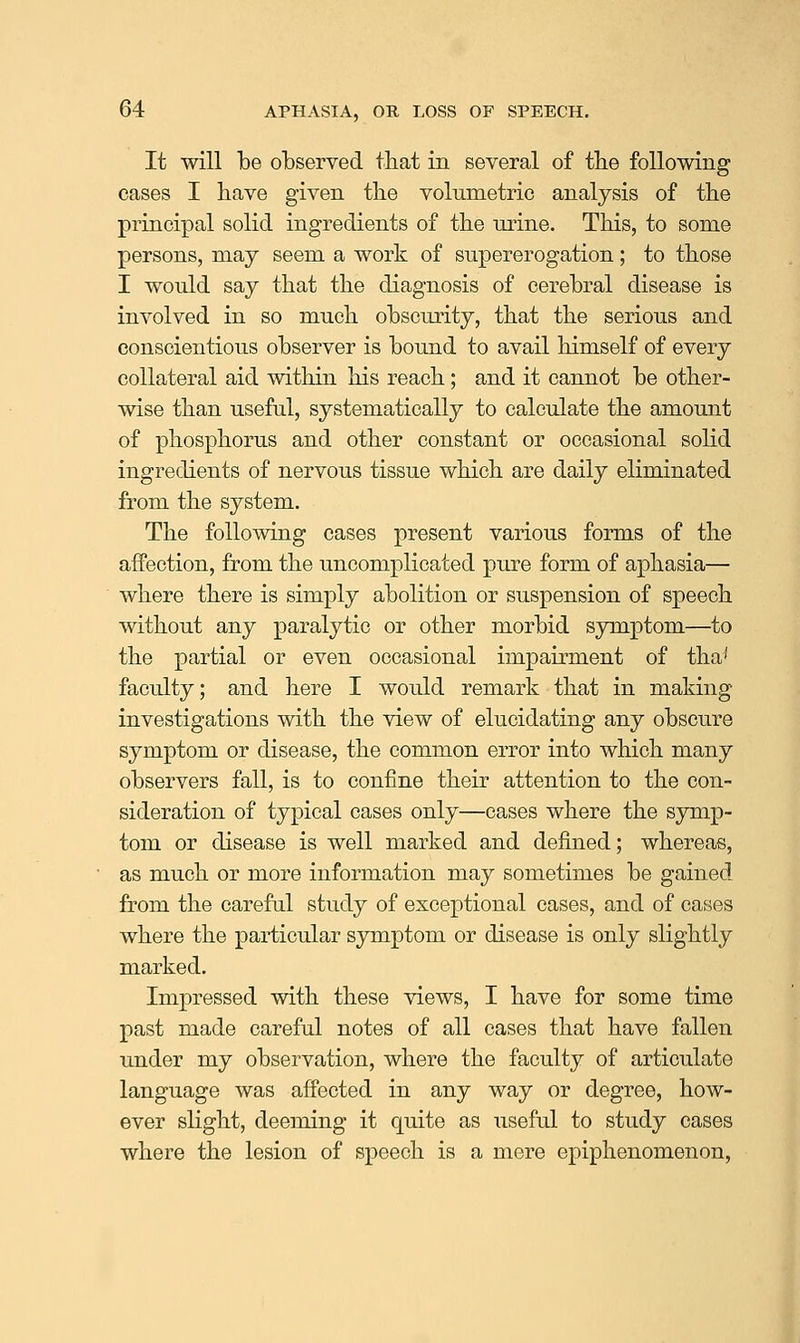 It will be observed tbat in several of tbe following cases I have given the volumetric analysis of the principal solid ingredients of the mine. This, to some persons, may seem a work of supererogation; to those I would say that the diagnosis of cerebral disease is involved in so much obscurity, that the serious and conscientious observer is bound to avail himself of every collateral aid within his reach; and it cannot be other- wise than useful, systematically to calculate the amount of phosphorus and other constant or occasional solid ingredients of nervous tissue which are daily eliminated from the system. The following cases present various forms of the affection, from the uncomplicated pure form of aphasia— where there is simply abolition or suspension of speech without any paralytic or other morbid symptom—to the partial or even occasional impairment of tha' faculty; and here I would remark that in making investigations with the view of elucidating any obscure symptom or disease, the common error into which many observers fall, is to confine their attention to the con- sideration of typical cases only—cases where the symp- tom or disease is well marked and defined; whereas, as much or more information may sometimes be gained from the careful study of exceptional cases, and of cases where the particular symptom or disease is only slightly marked. Impressed with these views, I have for some time past made careful notes of all cases that have fallen under my observation, where the faculty of articulate language was affected in any way or degree, how- ever slight, deeming it quite as useful to study cases where the lesion of speech is a mere epiphenomenon,