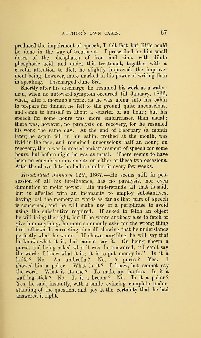 produced the impairment of speech, I felt that but little could be done in the way of treatment. I prescribed for him small doses of the phosphates of iron and zinc, with dilute phosphoric acid, and under this treatment, together with a careful attention to diet, he slightly improved, the improve- ment being, however, more marked in his power of writing than in speaking. Discharged June 3rd. Shortly after his discharge he resumed his work as a water- man, when no untoward symptom occurred till January, 1866, when, after a morning's work, as he was going into his cabin to prepare for dinner, he fell to the ground quite unconscious, and came to himself in about a quarter of an hour; but his speech for some hours was more embarrassed than usual; there was, however, no paralysis on recovery, for he resumed his work the same day. At the end of February (a month later) he again fell in his cabin, frothed at the mouth, was livid in the face, and remained unconscious half an hour; on recovery, there was increased embarrassment of speech for some hours, but before night he was as usual. There seems to have been no convulsive movements on either of these two occasions. After the above date he had a similar fit every few weeks. Re-admitted January 12th, 1867.—He seems still in pos- session of all his intelligence, has no paralysis, nor even diminution of motor power. He understands all that is said, but is affected with an incapacity to employ substantives, having lost the memory of words as far as that part of speech is concerned, and he will make use of a periphrase to avoid using the substantive required. If asked to fetch an object he will bring the right, but if he wants anybody else to fetch or give him anything, he more commonly asks for the wrong thing first, afterwards correcting himself, showing that he understands perfectly what he wants. If shown anything he will say that he knows what it is, but cannot say it. On being shown a purse, and being asked what it was, he answered,  I can't say the word; I know what it is; it is to put money in. Is it a knife ? No. An umbrella ? No. A purse 7 Yes. I showed him a poker. What is it ? I know, but cannot say the word. What is its use ? To make up the fire. Is it a walking stick ? No. Is it a broom ? No. Is it a poker ? Yes, he said, instantly, with a smile evincing complete under- standing of the question, and joy at the certainty that he had answered it right.