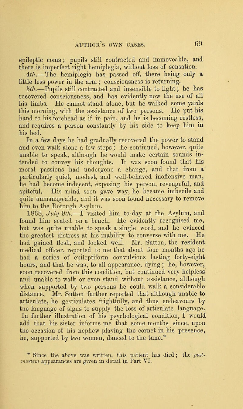 epileptic coma; pupils still contracted and immoveable, and there is imperfect right hemiplegia, without loss of sensation. Ath.—The hemiplegia has passed off, there being only a little less power in the arm; conscioasness is returning. 5th.—Pupils still contracted and insensible to light; he has recovered consciousness, and has evidently now the use of all his limbs. He cannot stand alone, but he walked some yards this morning, with the assistance of two persons. He put his hand to his forehead as if in pain, and he is becoming restless, and requires a person constantly by his side to keep him in his bed. In a few days he had gradually recovered the power to stand and even walk alone a few steps; he continued, however, quite unable to speak, although he would make certain sounds in- tended to convey his thoughts. It was soon found that his moral passions had undergone a change, and that from a' particularly quiet, modest, and well-behaved inoffensive man, he had become indecent, exposing his person, revengeful, and spiteful. His mind soon gave way, he became imbecile and quite unmanageable, and it was soon found necessary to remove him to the Borough Ahylum. 1868, July 9th.—I visited him to-day at the Asylum, and found him seated on a bench. He evidently recognised me, but was quite unable to speak a single word, and he evinced the greatest distress at his inability to converse with me. He had gained flesh, and looked well. Mr. Sutton, the resident medical oflScer, reported to me that about four months ago he had a series of epileptiform convulsions lasting forty-eight hours, and that he was, to all appearance, dying; he, however, soon recovered from this condition, but continued very helpless and unable to walk or even stand without assistance, although when supported by two persons he could walk a considerable distance. Mr. Sutton further reported that although unable to articulate, he gesticulates frightfully, and thus endeavours by the language of signs to supply the loss of articulate language. In farther illustration of his psychological condition, I would add that his sister informs me that some months since, upon the occasion of his nephew playing the cornet in his presence, he, supported by two women, danced to the tune.* * Since tlie above was written, tliis patient has died; the j;o5<- mortem appearances are given in detail in Part VI.