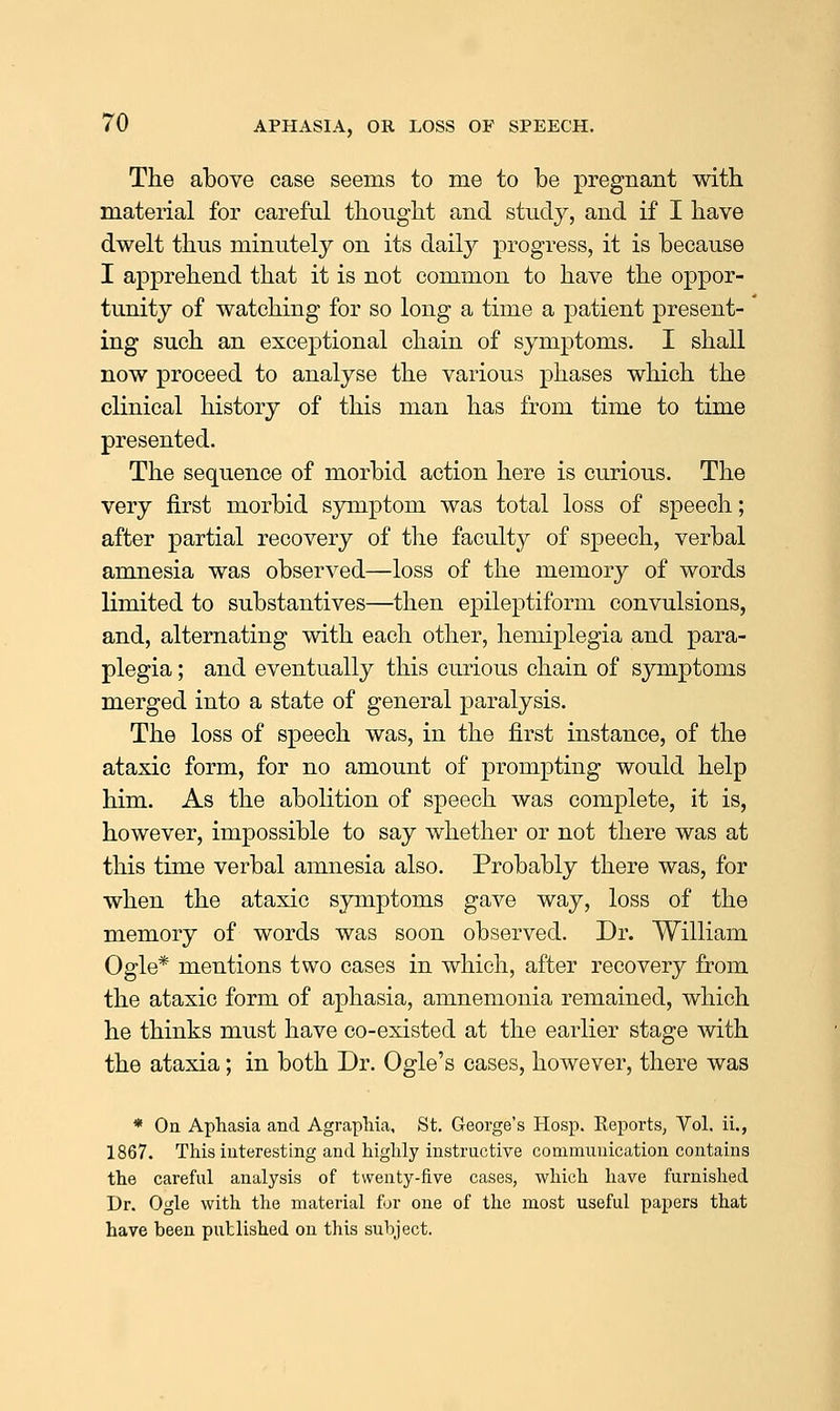 The above case seems to me to be pregnant with material for careful thought and study, and if I have dwelt thus minutely on its daily progress, it is because I apprehend that it is not common to have the oppor- tunity of watching for so long a time a patient present- ' ing such an exceptional chain of symptoms. I shall now proceed to analyse the various phases which the clinical history of this man has from time to time presented. The sequence of morbid action here is curious. The very first morbid sjonptom was total loss of speech; after partial recovery of the faculty of speech, verbal amnesia was observed—loss of the memory of words limited to substantives—then epileptiform convulsions, and, alternating with each other, hemiplegia and para- plegia ; and eventually this curious chain of symptoms merged into a state of general paralysis. The loss of speech was, in the first instance, of the ataxic form, for no amount of prompting would help him. As the abolition of speech was complete, it is, however, impossible to say whether or not there was at this time verbal amnesia also. Probably there was, for when the ataxic symptoms gave way, loss of the memory of words was soon observed. Dr. William Ogle* mentions two cases in which, after recovery from the ataxic form of aphasia, amnemonia remained, which he thinks must have co-existed at the earlier stage with the ataxia; in both Dr. Ogle's cases, however, there was * On Aphasia and Agraphia, St. George's Hosp. Reports, Vol. ii., 1867. This interesting and highly instructive communication contains the careful analysis of twenty-five cases, which have furnished Dr. Ogle with the material for one of the most useful papers that have been published on this subject.