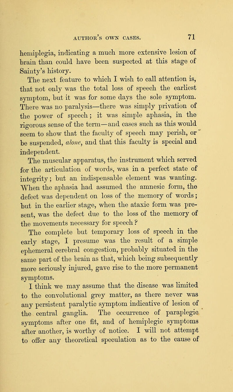 hemiplegia, indicating a much, more extensive lesion of brain than could have been suspected at this stage of Sainty's history. The next feature to which I wish to call attention is, that not only was the total loss of speech the earliest symptom, hut it was for some days the sole symptom. There was no paralysis—there was simply privation of the power of speech; it was simple aphasia, in the rigorous sense of the term—and cases such as this would seem to show that the faculty of speech may perish, or  be suspended, alone, and that this faculty is special and independent. The muscular apparatus, the instrument which served for the articulation of words, was in a perfect state of integrity; but an indispensable element was wanting. When the aphasia had assumed the amnesic form, the defect was dependent on loss of the memory of words; but in the earlier stage, when the ataxic form was pre- sent, was the defect due to the loss of the memory of the movements necessary for speech ? The complete but temporary loss of speech in the early stage, I presume was the result of a simple ephemeral cerebral congestion, probably situated in the same part of the brain as that, which being subsequently more seriously injured, gave rise to the more permanent symptoms. I think we may assume that the disease was limited to the convolutional grey matter, as there never was any persistent paralytic sjncaptom indicative of lesion of the central ganglia. The occurrence of paraplegic symptoms after one fit, and of hemiplegic symptoms after another, is worthy of notice. I will not attempt to offer any theoretical speculation as to the cause of