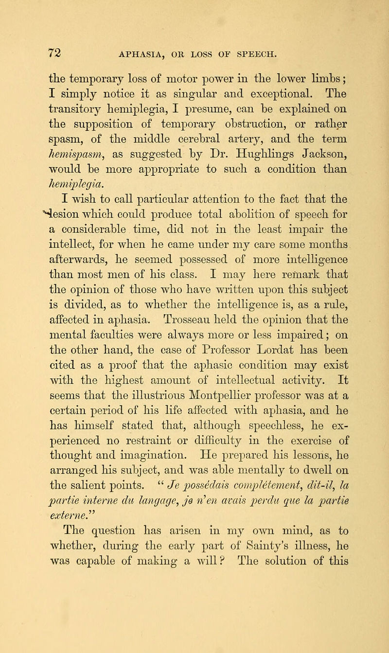 tLe temporary loss of motor power in tlie lower limbs; I simply notice it as singular and exceptional. Tlie transitorj^ hemiplegia, I presume, can be explained on the supposition of temporary obstruction, or rather spasm, of the middle cerebral artery, and the term hemispasm, as suggested by Dr. Hughlings Jackson, would be more appropriate to such a condition than hemiplegia. I wish to call particular attention to the fact that the °4esion which coidd produce total abolition of speech for a considerable time, did not in the least impair the intellect, for when he came under my care some months afterwards, he seemed possessed of more intelligence than most men of his class. I may here remark that the opinion of those who have written upon this subject is divided, as to whether the intelligence is, as a rule, affected in aphasia. Trosseau held the opinion that the mental faculties were always more or less impaired; on the other hand, the case of Professor Lordat has been cited as a proof that the aphasic condition may exist ■with the highest amount of intellectual activity. It seems that the illustrious Montpellier professor was at a certain period of his life affected with aphasia, and he has himself stated that, although speechless, he ex- perienced no restraint or difficulty in the exercise of thought and imagination. He prepared his lessons, he arranged his subject, and was able mentally to dwell on the salient points.  Je possedais compUtement, dit-il, la partie interne du langage, JQ n^en avais perdu que la partie externe The question has arisen in my own mind, as to whether, during the early part of Sainty's illness, he was capable of making a will ? The solution of this