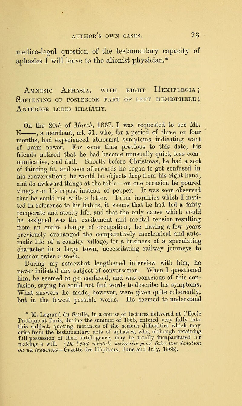 medico-legal question of the testamentary capacity of aphasics I will leave to the alienist physician.* Amnesic Aphasia, with right Hemiplegia ; Softening of posterior part or left hemisphere ; Anterior lobes healthy. On the 20th of March, 1867, I was requested to see Mr. N , a merchant, set. 61, who, for a period of three or four months, had experienced abnormal symptoms, indicating want of brain power. For some time previous to this date, his friends noticed that he had become unusually quiet, less com- municative, and dull. Shortly before Christmas, he had a sort of fainting fit, and soon afterwards he began to get confused in his conversation ; he would let objects drop from his right hand, and do awkward things at the table—on one occasion he poured vinegar on his repast instead of pepper. It was soon observed that he could not write a letter. From inquiries which I insti- ted in reference to his habits, it seems that he had led a fahly temperate and steady life, and that the only cause which could be assigned was the excitement and mental tension resulting from an entire change of occupation; he having a few years previously exchanged the comparatively mechanical and auto- matic life of a country village, for a business of a speculating character in a large town, necessitating railway journeys to London twice a week. During my somewhat lengthened interview with him, he never initiated any subject of conversation. When I questioned him, he seemed to get confused, and was conscious of this con- fusion, saying he could not find words to describe his symptoms. What answers he made, however, were given quite coherently, but in the fewest possible words. He seemed to understand * M. Legi-and du Saulle, in a course of lectures delivered at I'Ecole Pratique at Paris, during the summer of 1868, entered very fully into this subject, quoting instances of the serious difiiculties which may arise from the testamentary acts of aphasics, who, although retaining full possession of their intelligence, may be totally incapacitated for making a will. (Be I'etat mentale necesscdre pour faire une donation ou un testament—Gazette des Hopitaus, June and July, 1868).